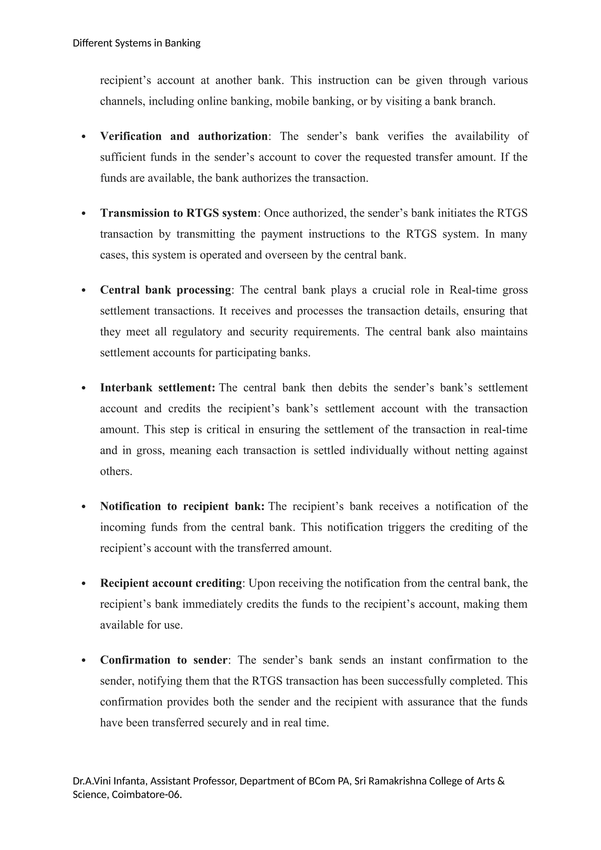 Different Systems in Banking
recipient’s account at another bank. This instruction can be given through various
channels, including online banking, mobile banking, or by visiting a bank branch.
 Verification and authorization: The sender’s bank verifies the availability of
sufficient funds in the sender’s account to cover the requested transfer amount. If the
funds are available, the bank authorizes the transaction.
 Transmission to RTGS system: Once authorized, the sender’s bank initiates the RTGS
transaction by transmitting the payment instructions to the RTGS system. In many
cases, this system is operated and overseen by the central bank.
 Central bank processing: The central bank plays a crucial role in Real-time gross
settlement transactions. It receives and processes the transaction details, ensuring that
they meet all regulatory and security requirements. The central bank also maintains
settlement accounts for participating banks.
 Interbank settlement: The central bank then debits the sender’s bank’s settlement
account and credits the recipient’s bank’s settlement account with the transaction
amount. This step is critical in ensuring the settlement of the transaction in real-time
and in gross, meaning each transaction is settled individually without netting against
others.
 Notification to recipient bank: The recipient’s bank receives a notification of the
incoming funds from the central bank. This notification triggers the crediting of the
recipient’s account with the transferred amount.
 Recipient account crediting: Upon receiving the notification from the central bank, the
recipient’s bank immediately credits the funds to the recipient’s account, making them
available for use.
 Confirmation to sender: The sender’s bank sends an instant confirmation to the
sender, notifying them that the RTGS transaction has been successfully completed. This
confirmation provides both the sender and the recipient with assurance that the funds
have been transferred securely and in real time.
Dr.A.Vini Infanta, Assistant Professor, Department of BCom PA, Sri Ramakrishna College of Arts &
Science, Coimbatore-06.
 