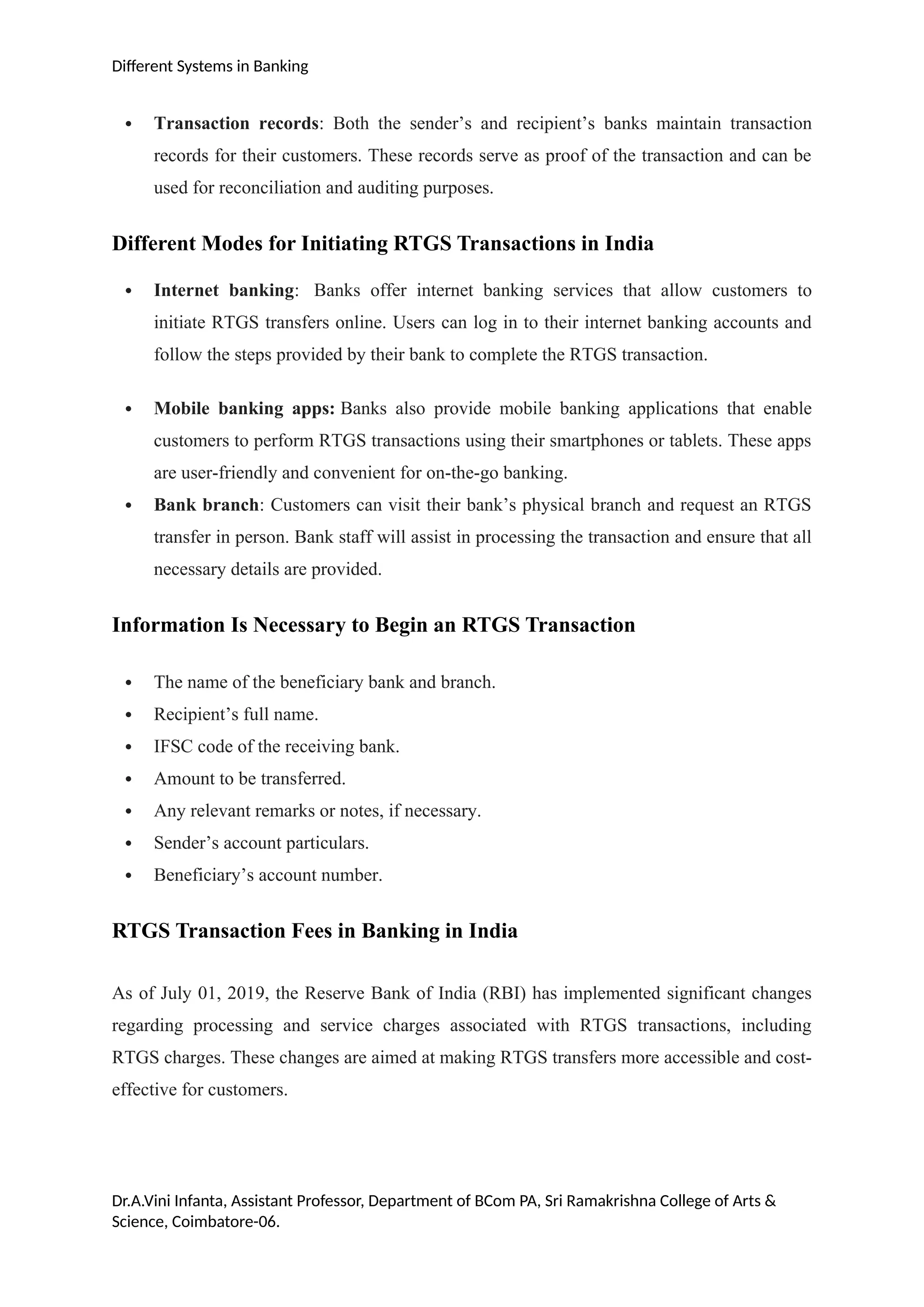 Different Systems in Banking
 Transaction records: Both the sender’s and recipient’s banks maintain transaction
records for their customers. These records serve as proof of the transaction and can be
used for reconciliation and auditing purposes.
Different Modes for Initiating RTGS Transactions in India
 Internet banking: Banks offer internet banking services that allow customers to
initiate RTGS transfers online. Users can log in to their internet banking accounts and
follow the steps provided by their bank to complete the RTGS transaction.
 Mobile banking apps: Banks also provide mobile banking applications that enable
customers to perform RTGS transactions using their smartphones or tablets. These apps
are user-friendly and convenient for on-the-go banking.
 Bank branch: Customers can visit their bank’s physical branch and request an RTGS
transfer in person. Bank staff will assist in processing the transaction and ensure that all
necessary details are provided.
Information Is Necessary to Begin an RTGS Transaction
 The name of the beneficiary bank and branch.
 Recipient’s full name.
 IFSC code of the receiving bank.
 Amount to be transferred.
 Any relevant remarks or notes, if necessary.
 Sender’s account particulars.
 Beneficiary’s account number.
RTGS Transaction Fees in Banking in India
As of July 01, 2019, the Reserve Bank of India (RBI) has implemented significant changes
regarding processing and service charges associated with RTGS transactions, including
RTGS charges. These changes are aimed at making RTGS transfers more accessible and cost-
effective for customers.
Dr.A.Vini Infanta, Assistant Professor, Department of BCom PA, Sri Ramakrishna College of Arts &
Science, Coimbatore-06.
 