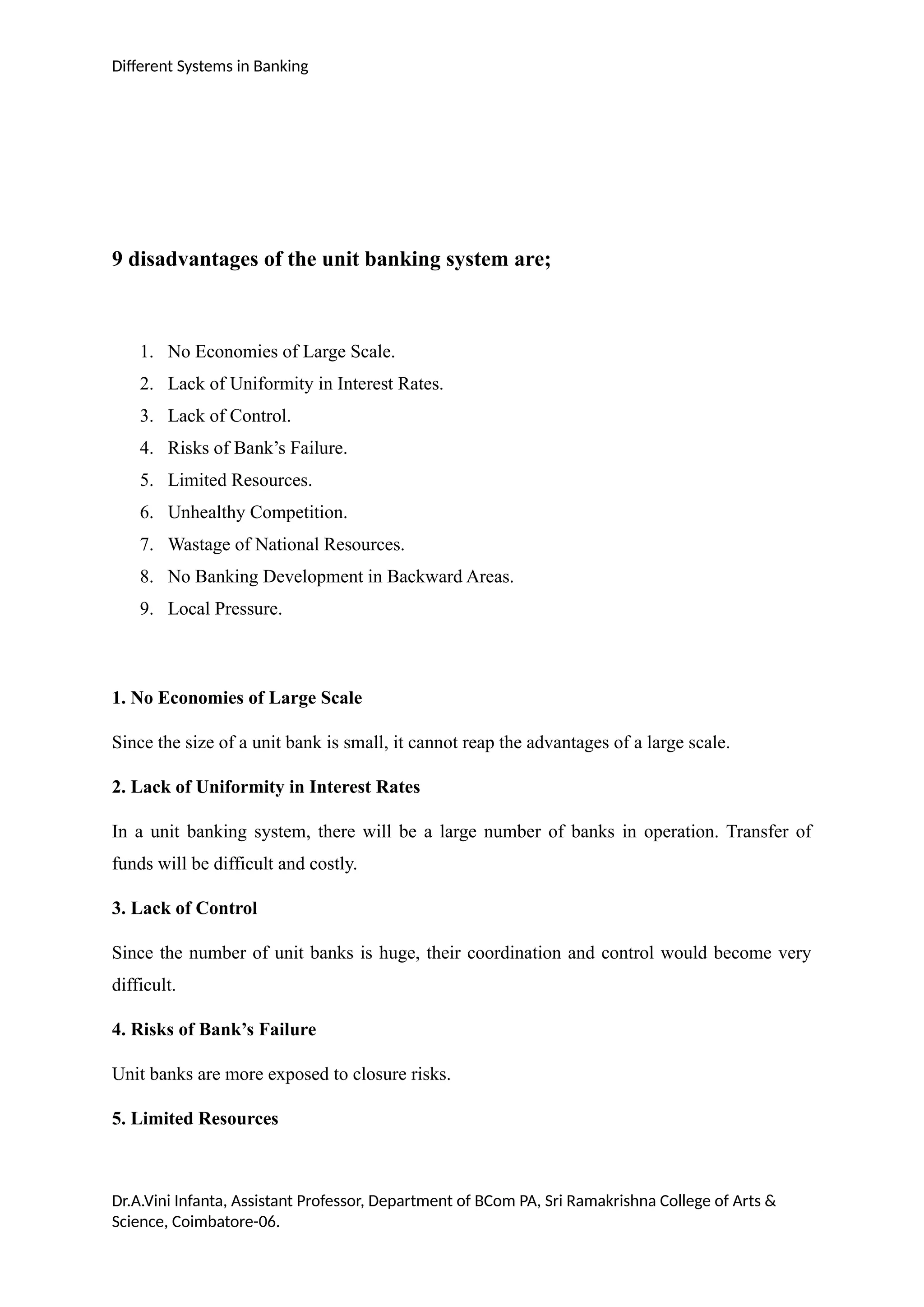 Different Systems in Banking
9 disadvantages of the unit banking system are;
1. No Economies of Large Scale.
2. Lack of Uniformity in Interest Rates.
3. Lack of Control.
4. Risks of Bank’s Failure.
5. Limited Resources.
6. Unhealthy Competition.
7. Wastage of National Resources.
8. No Banking Development in Backward Areas.
9. Local Pressure.
1. No Economies of Large Scale
Since the size of a unit bank is small, it cannot reap the advantages of a large scale.
2. Lack of Uniformity in Interest Rates
In a unit banking system, there will be a large number of banks in operation. Transfer of
funds will be difficult and costly.
3. Lack of Control
Since the number of unit banks is huge, their coordination and control would become very
difficult.
4. Risks of Bank’s Failure
Unit banks are more exposed to closure risks.
5. Limited Resources
Dr.A.Vini Infanta, Assistant Professor, Department of BCom PA, Sri Ramakrishna College of Arts &
Science, Coimbatore-06.
 