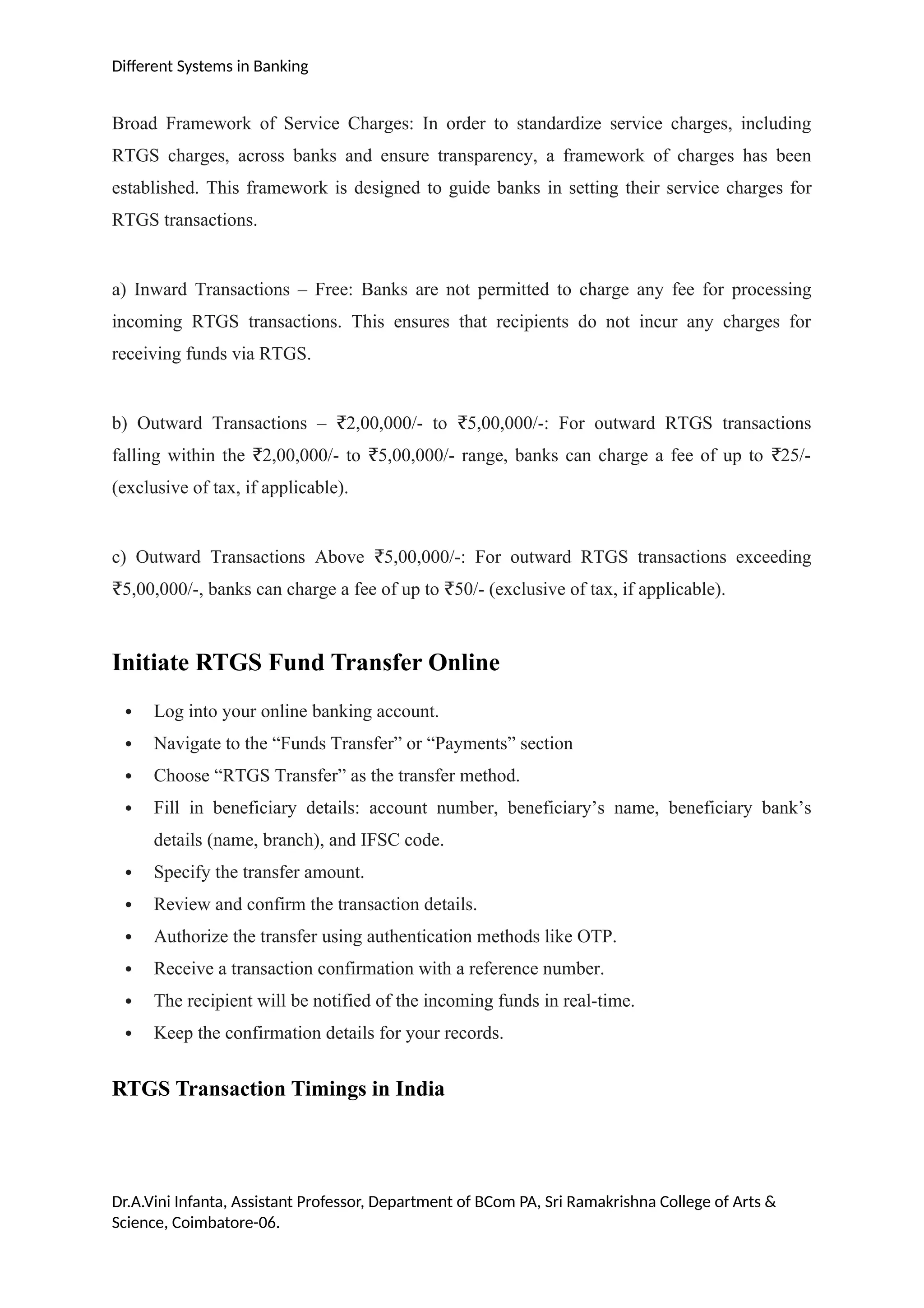 Different Systems in Banking
Broad Framework of Service Charges: In order to standardize service charges, including
RTGS charges, across banks and ensure transparency, a framework of charges has been
established. This framework is designed to guide banks in setting their service charges for
RTGS transactions.
a) Inward Transactions – Free: Banks are not permitted to charge any fee for processing
incoming RTGS transactions. This ensures that recipients do not incur any charges for
receiving funds via RTGS.
b) Outward Transactions – 2,00,000/- to 5,00,000/-: For outward RTGS transactions
₹ ₹
falling within the 2,00,000/- to 5,00,000/- range, banks can charge a fee of up to 25/-
₹ ₹ ₹
(exclusive of tax, if applicable).
c) Outward Transactions Above 5,00,000/-: For outward RTGS transactions exceeding
₹
5,00,000/-, banks can charge a fee of up to 50/- (exclusive of tax, if applicable).
₹ ₹
Initiate RTGS Fund Transfer Online
 Log into your online banking account.
 Navigate to the “Funds Transfer” or “Payments” section
 Choose “RTGS Transfer” as the transfer method.
 Fill in beneficiary details: account number, beneficiary’s name, beneficiary bank’s
details (name, branch), and IFSC code.
 Specify the transfer amount.
 Review and confirm the transaction details.
 Authorize the transfer using authentication methods like OTP.
 Receive a transaction confirmation with a reference number.
 The recipient will be notified of the incoming funds in real-time.
 Keep the confirmation details for your records.
RTGS Transaction Timings in India
Dr.A.Vini Infanta, Assistant Professor, Department of BCom PA, Sri Ramakrishna College of Arts &
Science, Coimbatore-06.
 