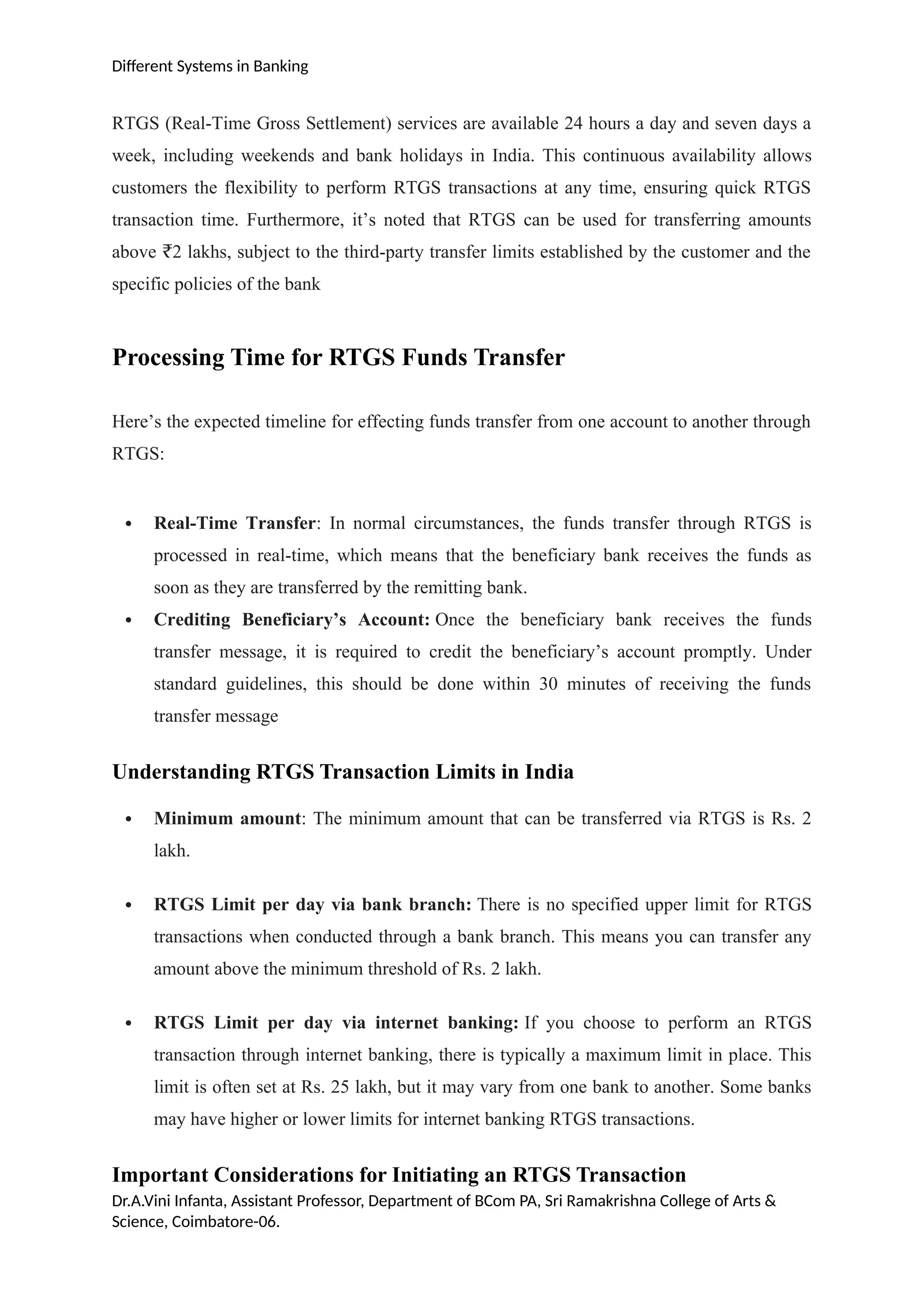 Different Systems in Banking
RTGS (Real-Time Gross Settlement) services are available 24 hours a day and seven days a
week, including weekends and bank holidays in India. This continuous availability allows
customers the flexibility to perform RTGS transactions at any time, ensuring quick RTGS
transaction time. Furthermore, it’s noted that RTGS can be used for transferring amounts
above 2 lakhs, subject to the third-party transfer limits established by the customer and the
₹
specific policies of the bank
Processing Time for RTGS Funds Transfer
Here’s the expected timeline for effecting funds transfer from one account to another through
RTGS:
 Real-Time Transfer: In normal circumstances, the funds transfer through RTGS is
processed in real-time, which means that the beneficiary bank receives the funds as
soon as they are transferred by the remitting bank.
 Crediting Beneficiary’s Account: Once the beneficiary bank receives the funds
transfer message, it is required to credit the beneficiary’s account promptly. Under
standard guidelines, this should be done within 30 minutes of receiving the funds
transfer message
Understanding RTGS Transaction Limits in India
 Minimum amount: The minimum amount that can be transferred via RTGS is Rs. 2
lakh.
 RTGS Limit per day via bank branch: There is no specified upper limit for RTGS
transactions when conducted through a bank branch. This means you can transfer any
amount above the minimum threshold of Rs. 2 lakh.
 RTGS Limit per day via internet banking: If you choose to perform an RTGS
transaction through internet banking, there is typically a maximum limit in place. This
limit is often set at Rs. 25 lakh, but it may vary from one bank to another. Some banks
may have higher or lower limits for internet banking RTGS transactions.
Important Considerations for Initiating an RTGS Transaction
Dr.A.Vini Infanta, Assistant Professor, Department of BCom PA, Sri Ramakrishna College of Arts &
Science, Coimbatore-06.
 