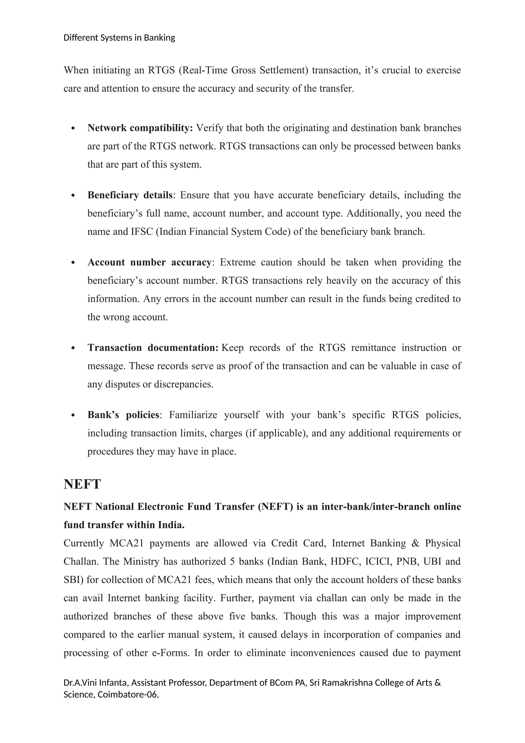 Different Systems in Banking
When initiating an RTGS (Real-Time Gross Settlement) transaction, it’s crucial to exercise
care and attention to ensure the accuracy and security of the transfer.
 Network compatibility: Verify that both the originating and destination bank branches
are part of the RTGS network. RTGS transactions can only be processed between banks
that are part of this system.
 Beneficiary details: Ensure that you have accurate beneficiary details, including the
beneficiary’s full name, account number, and account type. Additionally, you need the
name and IFSC (Indian Financial System Code) of the beneficiary bank branch.
 Account number accuracy: Extreme caution should be taken when providing the
beneficiary’s account number. RTGS transactions rely heavily on the accuracy of this
information. Any errors in the account number can result in the funds being credited to
the wrong account.
 Transaction documentation: Keep records of the RTGS remittance instruction or
message. These records serve as proof of the transaction and can be valuable in case of
any disputes or discrepancies.
 Bank’s policies: Familiarize yourself with your bank’s specific RTGS policies,
including transaction limits, charges (if applicable), and any additional requirements or
procedures they may have in place.
NEFT
NEFT National Electronic Fund Transfer (NEFT) is an inter-bank/inter-branch online
fund transfer within India.
Currently MCA21 payments are allowed via Credit Card, Internet Banking & Physical
Challan. The Ministry has authorized 5 banks (Indian Bank, HDFC, ICICI, PNB, UBI and
SBI) for collection of MCA21 fees, which means that only the account holders of these banks
can avail Internet banking facility. Further, payment via challan can only be made in the
authorized branches of these above five banks. Though this was a major improvement
compared to the earlier manual system, it caused delays in incorporation of companies and
processing of other e-Forms. In order to eliminate inconveniences caused due to payment
Dr.A.Vini Infanta, Assistant Professor, Department of BCom PA, Sri Ramakrishna College of Arts &
Science, Coimbatore-06.
 