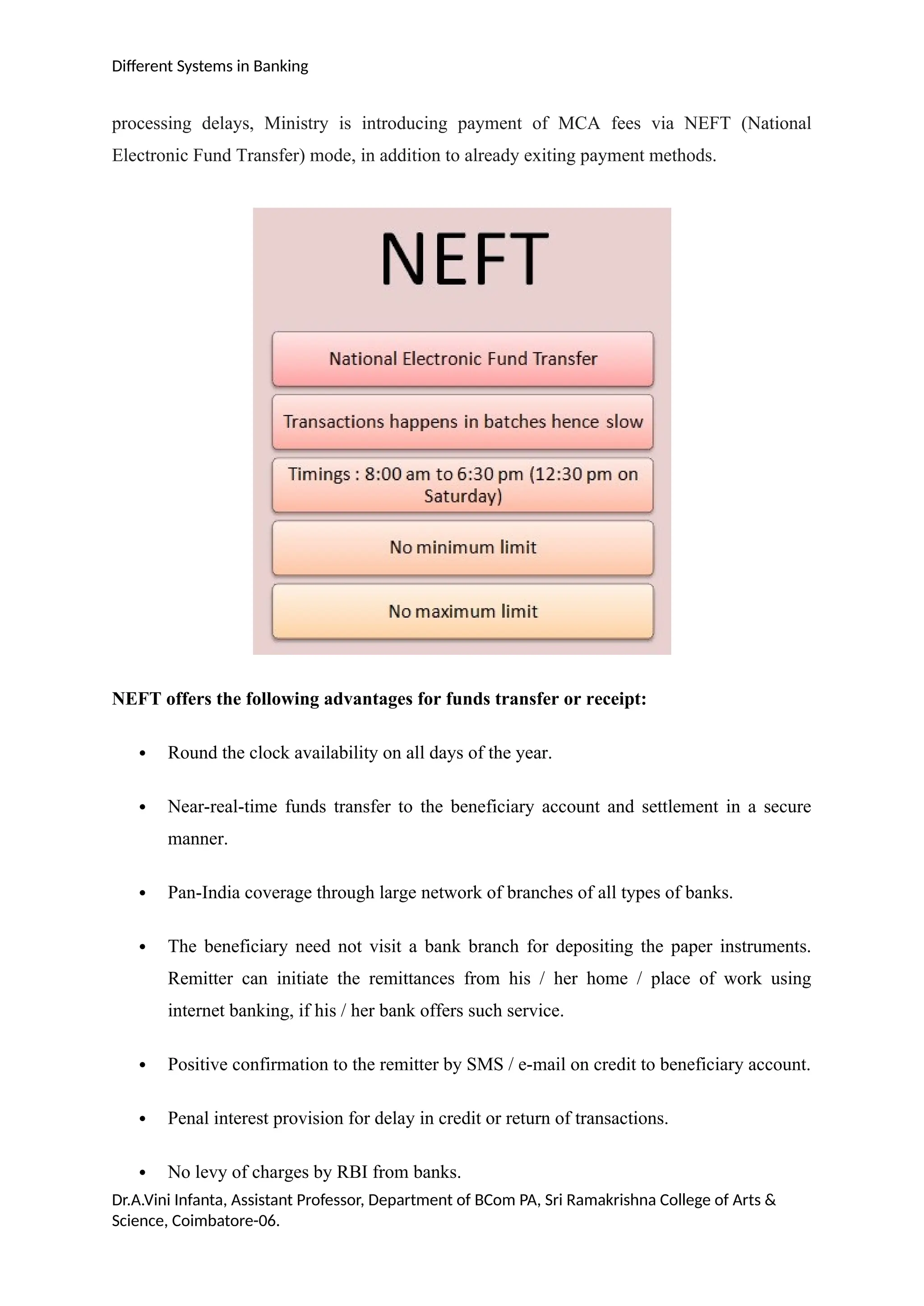 Different Systems in Banking
processing delays, Ministry is introducing payment of MCA fees via NEFT (National
Electronic Fund Transfer) mode, in addition to already exiting payment methods.
NEFT offers the following advantages for funds transfer or receipt:
 Round the clock availability on all days of the year.
 Near-real-time funds transfer to the beneficiary account and settlement in a secure
manner.
 Pan-India coverage through large network of branches of all types of banks.
 The beneficiary need not visit a bank branch for depositing the paper instruments.
Remitter can initiate the remittances from his / her home / place of work using
internet banking, if his / her bank offers such service.
 Positive confirmation to the remitter by SMS / e-mail on credit to beneficiary account.
 Penal interest provision for delay in credit or return of transactions.
 No levy of charges by RBI from banks.
Dr.A.Vini Infanta, Assistant Professor, Department of BCom PA, Sri Ramakrishna College of Arts &
Science, Coimbatore-06.
 