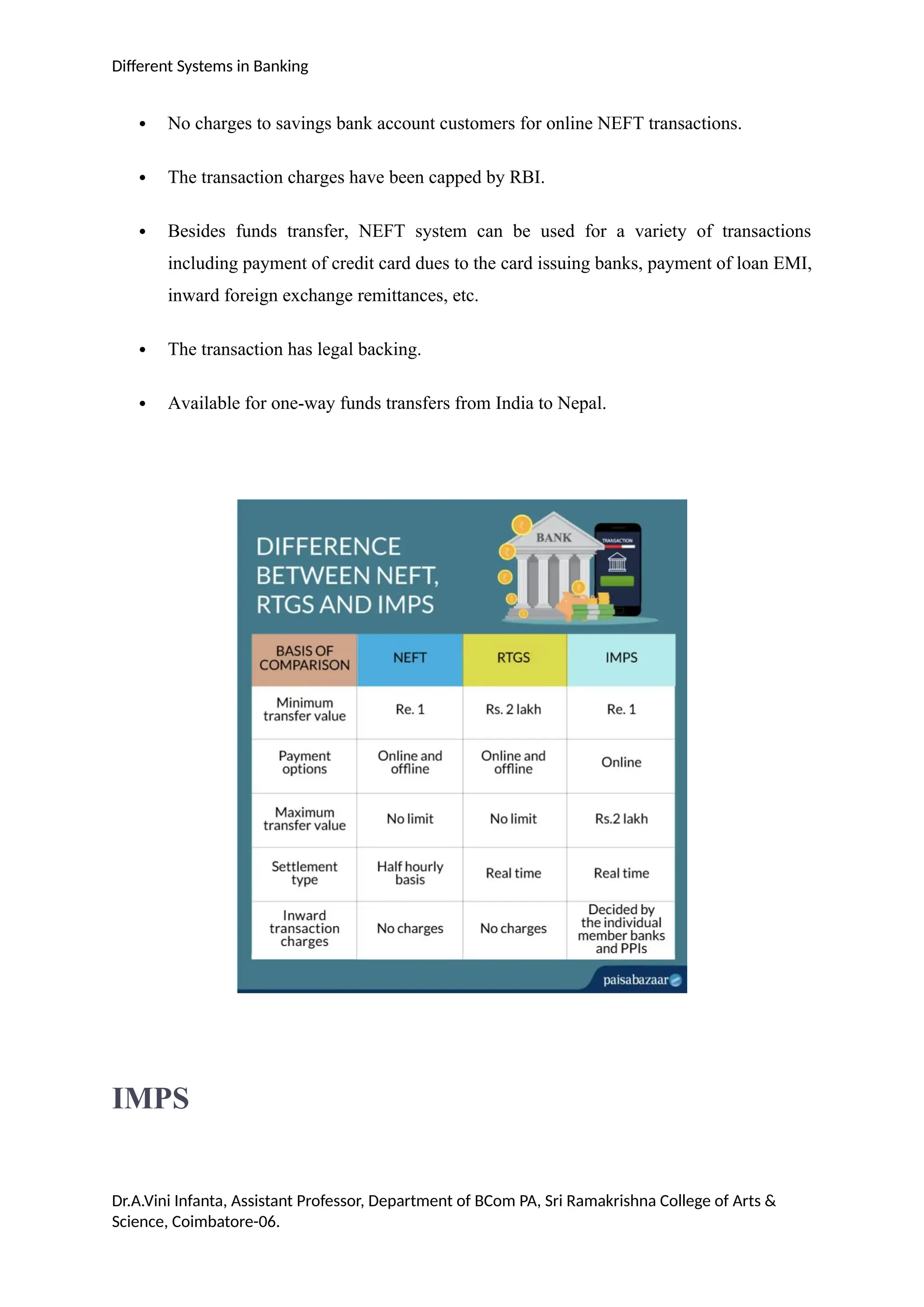 Different Systems in Banking
 No charges to savings bank account customers for online NEFT transactions.
 The transaction charges have been capped by RBI.
 Besides funds transfer, NEFT system can be used for a variety of transactions
including payment of credit card dues to the card issuing banks, payment of loan EMI,
inward foreign exchange remittances, etc.
 The transaction has legal backing.
 Available for one-way funds transfers from India to Nepal.
IMPS
Dr.A.Vini Infanta, Assistant Professor, Department of BCom PA, Sri Ramakrishna College of Arts &
Science, Coimbatore-06.
 