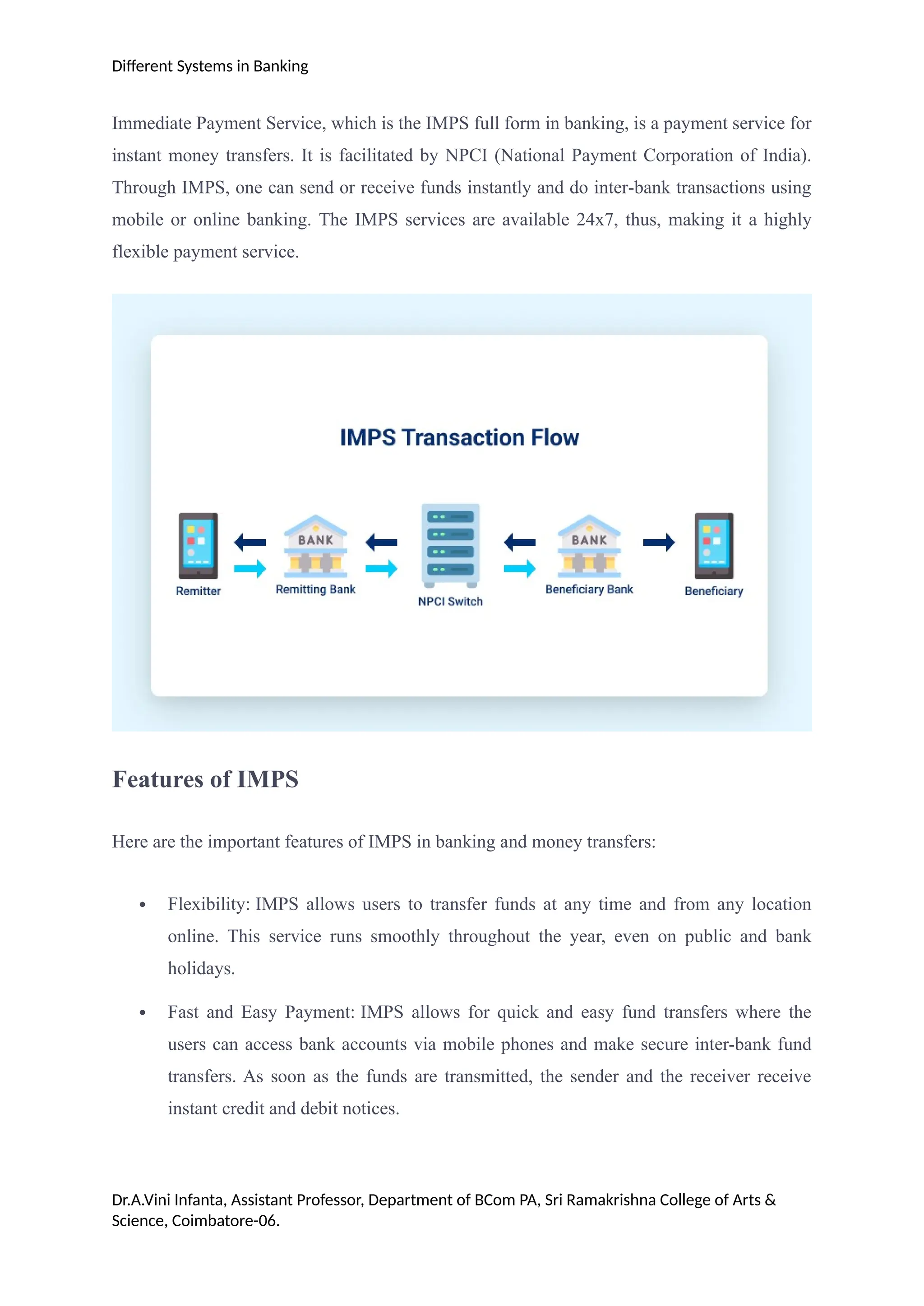 Different Systems in Banking
Immediate Payment Service, which is the IMPS full form in banking, is a payment service for
instant money transfers. It is facilitated by NPCI (National Payment Corporation of India).
Through IMPS, one can send or receive funds instantly and do inter-bank transactions using
mobile or online banking. The IMPS services are available 24x7, thus, making it a highly
flexible payment service.
Features of IMPS
Here are the important features of IMPS in banking and money transfers:
 Flexibility: IMPS allows users to transfer funds at any time and from any location
online. This service runs smoothly throughout the year, even on public and bank
holidays.
 Fast and Easy Payment: IMPS allows for quick and easy fund transfers where the
users can access bank accounts via mobile phones and make secure inter-bank fund
transfers. As soon as the funds are transmitted, the sender and the receiver receive
instant credit and debit notices.
Dr.A.Vini Infanta, Assistant Professor, Department of BCom PA, Sri Ramakrishna College of Arts &
Science, Coimbatore-06.
 
