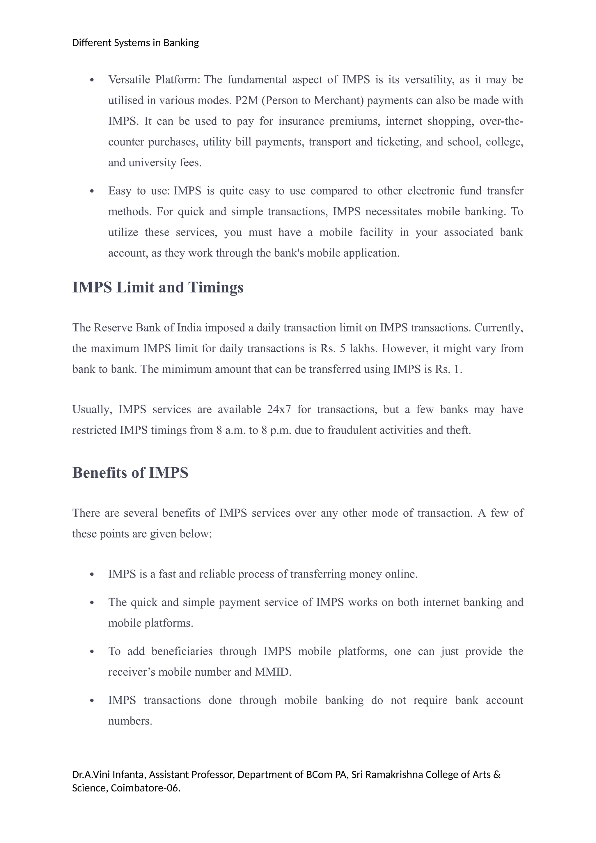 Different Systems in Banking
 Versatile Platform: The fundamental aspect of IMPS is its versatility, as it may be
utilised in various modes. P2M (Person to Merchant) payments can also be made with
IMPS. It can be used to pay for insurance premiums, internet shopping, over-the-
counter purchases, utility bill payments, transport and ticketing, and school, college,
and university fees.
 Easy to use: IMPS is quite easy to use compared to other electronic fund transfer
methods. For quick and simple transactions, IMPS necessitates mobile banking. To
utilize these services, you must have a mobile facility in your associated bank
account, as they work through the bank's mobile application.
IMPS Limit and Timings
The Reserve Bank of India imposed a daily transaction limit on IMPS transactions. Currently,
the maximum IMPS limit for daily transactions is Rs. 5 lakhs. However, it might vary from
bank to bank. The mimimum amount that can be transferred using IMPS is Rs. 1.
Usually, IMPS services are available 24x7 for transactions, but a few banks may have
restricted IMPS timings from 8 a.m. to 8 p.m. due to fraudulent activities and theft.
Benefits of IMPS
There are several benefits of IMPS services over any other mode of transaction. A few of
these points are given below:
 IMPS is a fast and reliable process of transferring money online.
 The quick and simple payment service of IMPS works on both internet banking and
mobile platforms.
 To add beneficiaries through IMPS mobile platforms, one can just provide the
receiver’s mobile number and MMID.
 IMPS transactions done through mobile banking do not require bank account
numbers.
Dr.A.Vini Infanta, Assistant Professor, Department of BCom PA, Sri Ramakrishna College of Arts &
Science, Coimbatore-06.
 