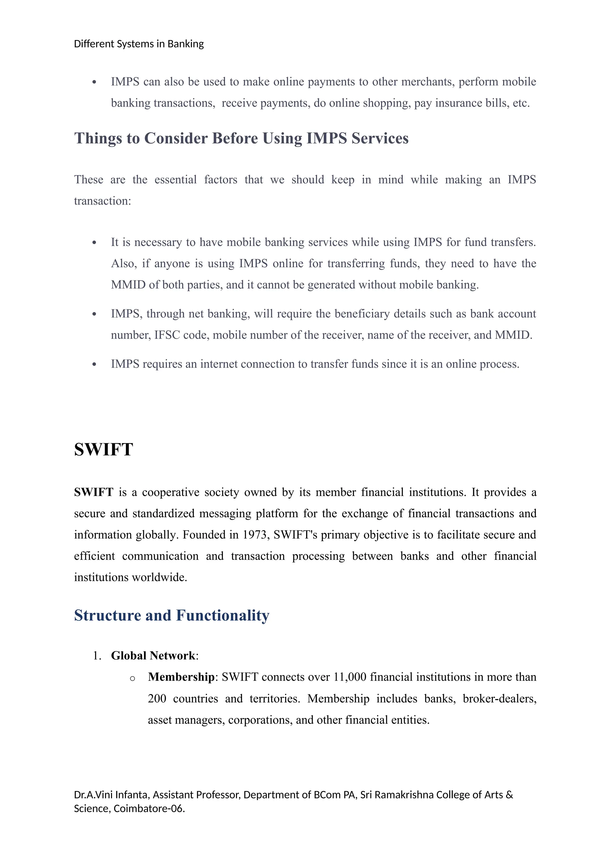 Different Systems in Banking
 IMPS can also be used to make online payments to other merchants, perform mobile
banking transactions, receive payments, do online shopping, pay insurance bills, etc.
Things to Consider Before Using IMPS Services
These are the essential factors that we should keep in mind while making an IMPS
transaction:
 It is necessary to have mobile banking services while using IMPS for fund transfers.
Also, if anyone is using IMPS online for transferring funds, they need to have the
MMID of both parties, and it cannot be generated without mobile banking.
 IMPS, through net banking, will require the beneficiary details such as bank account
number, IFSC code, mobile number of the receiver, name of the receiver, and MMID.
 IMPS requires an internet connection to transfer funds since it is an online process.
SWIFT
SWIFT is a cooperative society owned by its member financial institutions. It provides a
secure and standardized messaging platform for the exchange of financial transactions and
information globally. Founded in 1973, SWIFT's primary objective is to facilitate secure and
efficient communication and transaction processing between banks and other financial
institutions worldwide.
Structure and Functionality
1. Global Network:
o Membership: SWIFT connects over 11,000 financial institutions in more than
200 countries and territories. Membership includes banks, broker-dealers,
asset managers, corporations, and other financial entities.
Dr.A.Vini Infanta, Assistant Professor, Department of BCom PA, Sri Ramakrishna College of Arts &
Science, Coimbatore-06.
 