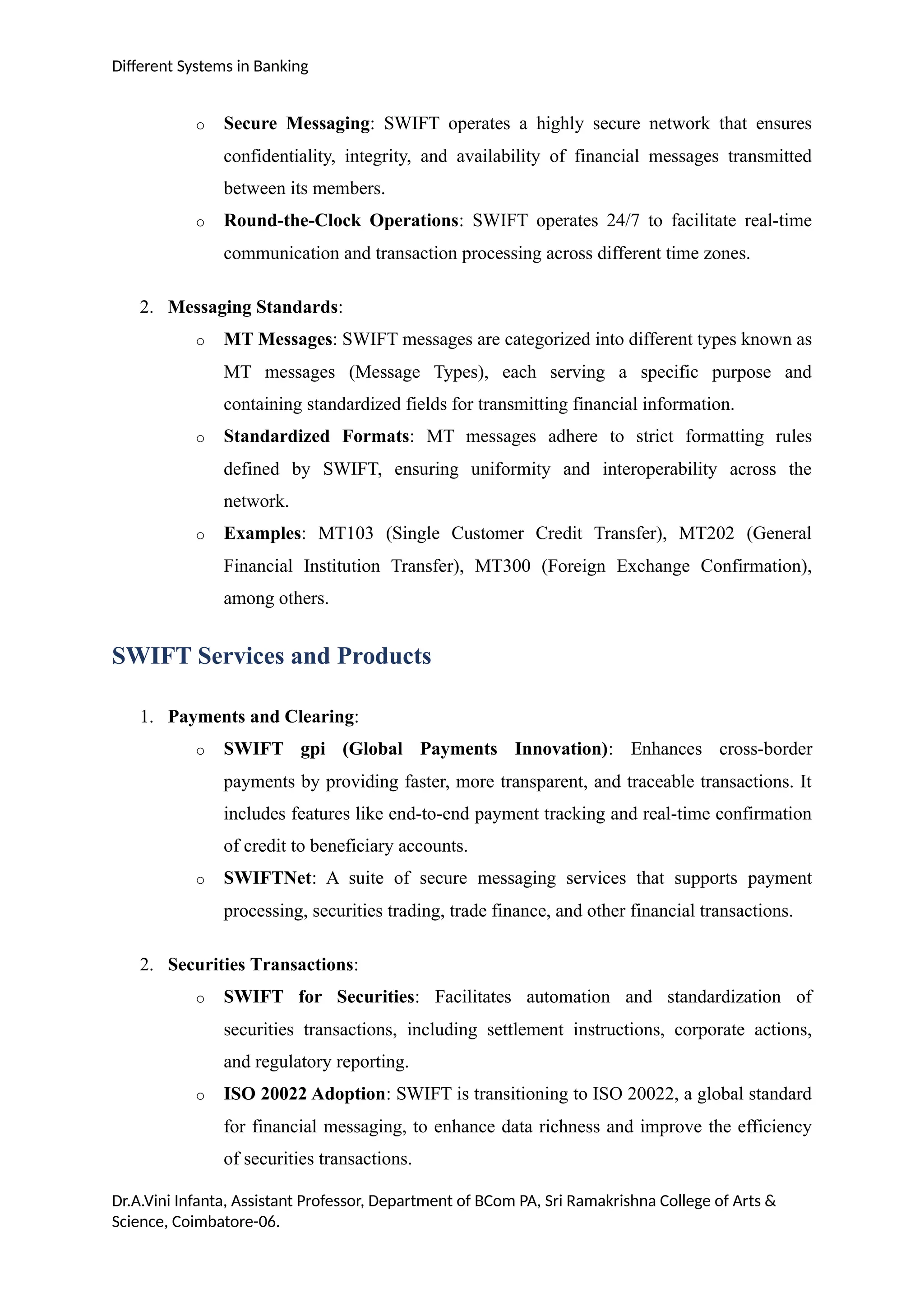 Different Systems in Banking
o Secure Messaging: SWIFT operates a highly secure network that ensures
confidentiality, integrity, and availability of financial messages transmitted
between its members.
o Round-the-Clock Operations: SWIFT operates 24/7 to facilitate real-time
communication and transaction processing across different time zones.
2. Messaging Standards:
o MT Messages: SWIFT messages are categorized into different types known as
MT messages (Message Types), each serving a specific purpose and
containing standardized fields for transmitting financial information.
o Standardized Formats: MT messages adhere to strict formatting rules
defined by SWIFT, ensuring uniformity and interoperability across the
network.
o Examples: MT103 (Single Customer Credit Transfer), MT202 (General
Financial Institution Transfer), MT300 (Foreign Exchange Confirmation),
among others.
SWIFT Services and Products
1. Payments and Clearing:
o SWIFT gpi (Global Payments Innovation): Enhances cross-border
payments by providing faster, more transparent, and traceable transactions. It
includes features like end-to-end payment tracking and real-time confirmation
of credit to beneficiary accounts.
o SWIFTNet: A suite of secure messaging services that supports payment
processing, securities trading, trade finance, and other financial transactions.
2. Securities Transactions:
o SWIFT for Securities: Facilitates automation and standardization of
securities transactions, including settlement instructions, corporate actions,
and regulatory reporting.
o ISO 20022 Adoption: SWIFT is transitioning to ISO 20022, a global standard
for financial messaging, to enhance data richness and improve the efficiency
of securities transactions.
Dr.A.Vini Infanta, Assistant Professor, Department of BCom PA, Sri Ramakrishna College of Arts &
Science, Coimbatore-06.
 