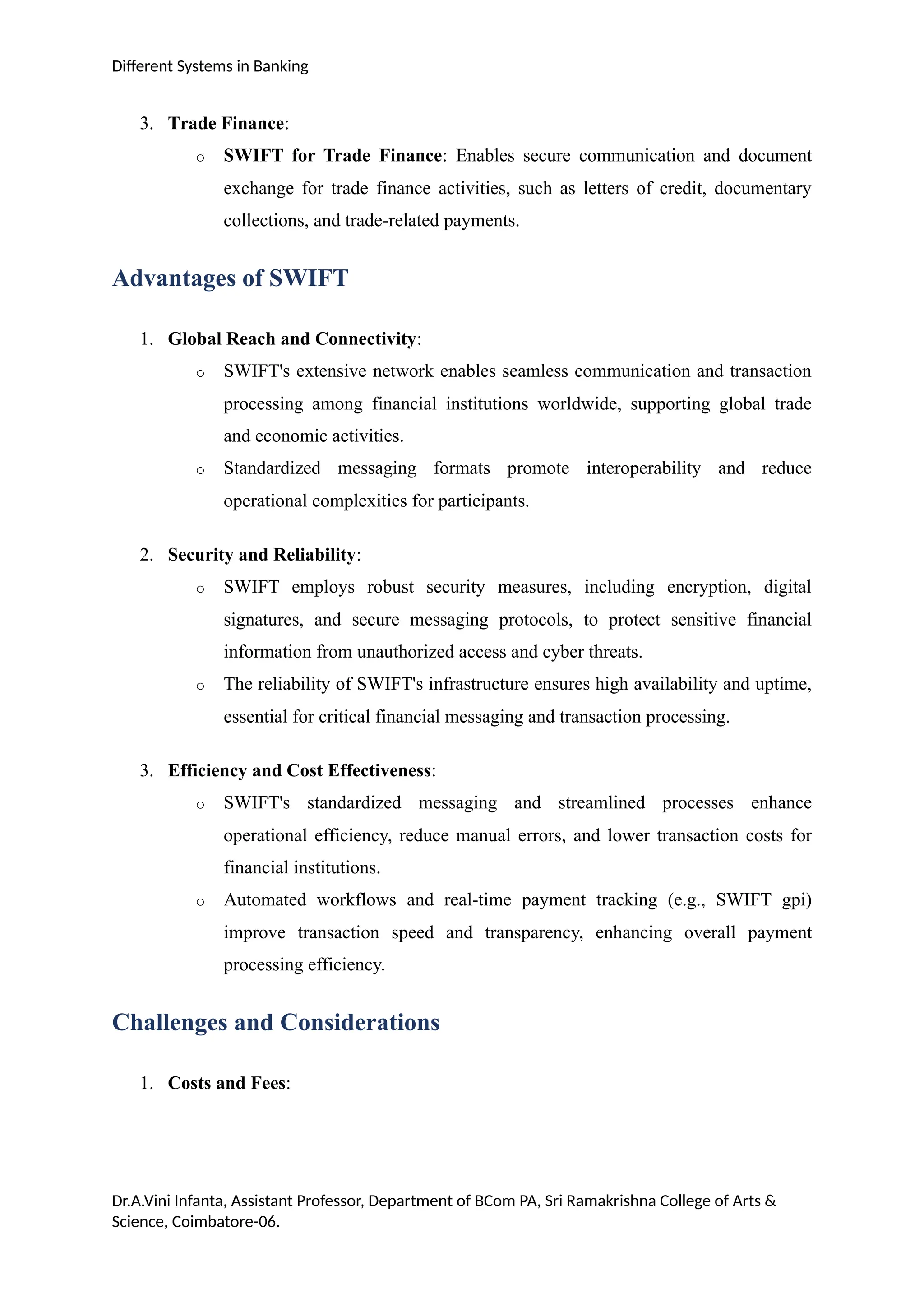 Different Systems in Banking
3. Trade Finance:
o SWIFT for Trade Finance: Enables secure communication and document
exchange for trade finance activities, such as letters of credit, documentary
collections, and trade-related payments.
Advantages of SWIFT
1. Global Reach and Connectivity:
o SWIFT's extensive network enables seamless communication and transaction
processing among financial institutions worldwide, supporting global trade
and economic activities.
o Standardized messaging formats promote interoperability and reduce
operational complexities for participants.
2. Security and Reliability:
o SWIFT employs robust security measures, including encryption, digital
signatures, and secure messaging protocols, to protect sensitive financial
information from unauthorized access and cyber threats.
o The reliability of SWIFT's infrastructure ensures high availability and uptime,
essential for critical financial messaging and transaction processing.
3. Efficiency and Cost Effectiveness:
o SWIFT's standardized messaging and streamlined processes enhance
operational efficiency, reduce manual errors, and lower transaction costs for
financial institutions.
o Automated workflows and real-time payment tracking (e.g., SWIFT gpi)
improve transaction speed and transparency, enhancing overall payment
processing efficiency.
Challenges and Considerations
1. Costs and Fees:
Dr.A.Vini Infanta, Assistant Professor, Department of BCom PA, Sri Ramakrishna College of Arts &
Science, Coimbatore-06.
 