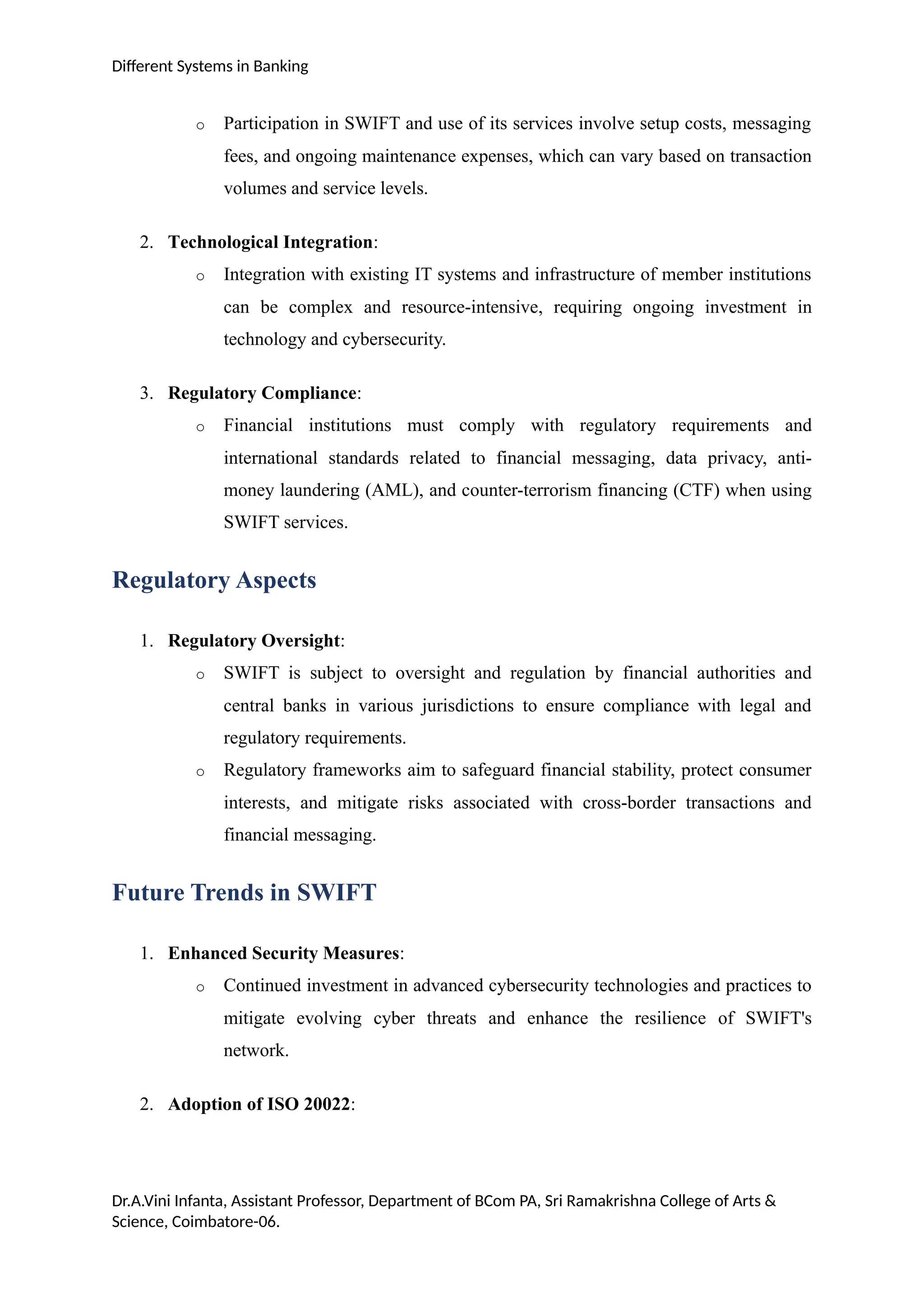Different Systems in Banking
o Participation in SWIFT and use of its services involve setup costs, messaging
fees, and ongoing maintenance expenses, which can vary based on transaction
volumes and service levels.
2. Technological Integration:
o Integration with existing IT systems and infrastructure of member institutions
can be complex and resource-intensive, requiring ongoing investment in
technology and cybersecurity.
3. Regulatory Compliance:
o Financial institutions must comply with regulatory requirements and
international standards related to financial messaging, data privacy, anti-
money laundering (AML), and counter-terrorism financing (CTF) when using
SWIFT services.
Regulatory Aspects
1. Regulatory Oversight:
o SWIFT is subject to oversight and regulation by financial authorities and
central banks in various jurisdictions to ensure compliance with legal and
regulatory requirements.
o Regulatory frameworks aim to safeguard financial stability, protect consumer
interests, and mitigate risks associated with cross-border transactions and
financial messaging.
Future Trends in SWIFT
1. Enhanced Security Measures:
o Continued investment in advanced cybersecurity technologies and practices to
mitigate evolving cyber threats and enhance the resilience of SWIFT's
network.
2. Adoption of ISO 20022:
Dr.A.Vini Infanta, Assistant Professor, Department of BCom PA, Sri Ramakrishna College of Arts &
Science, Coimbatore-06.
 