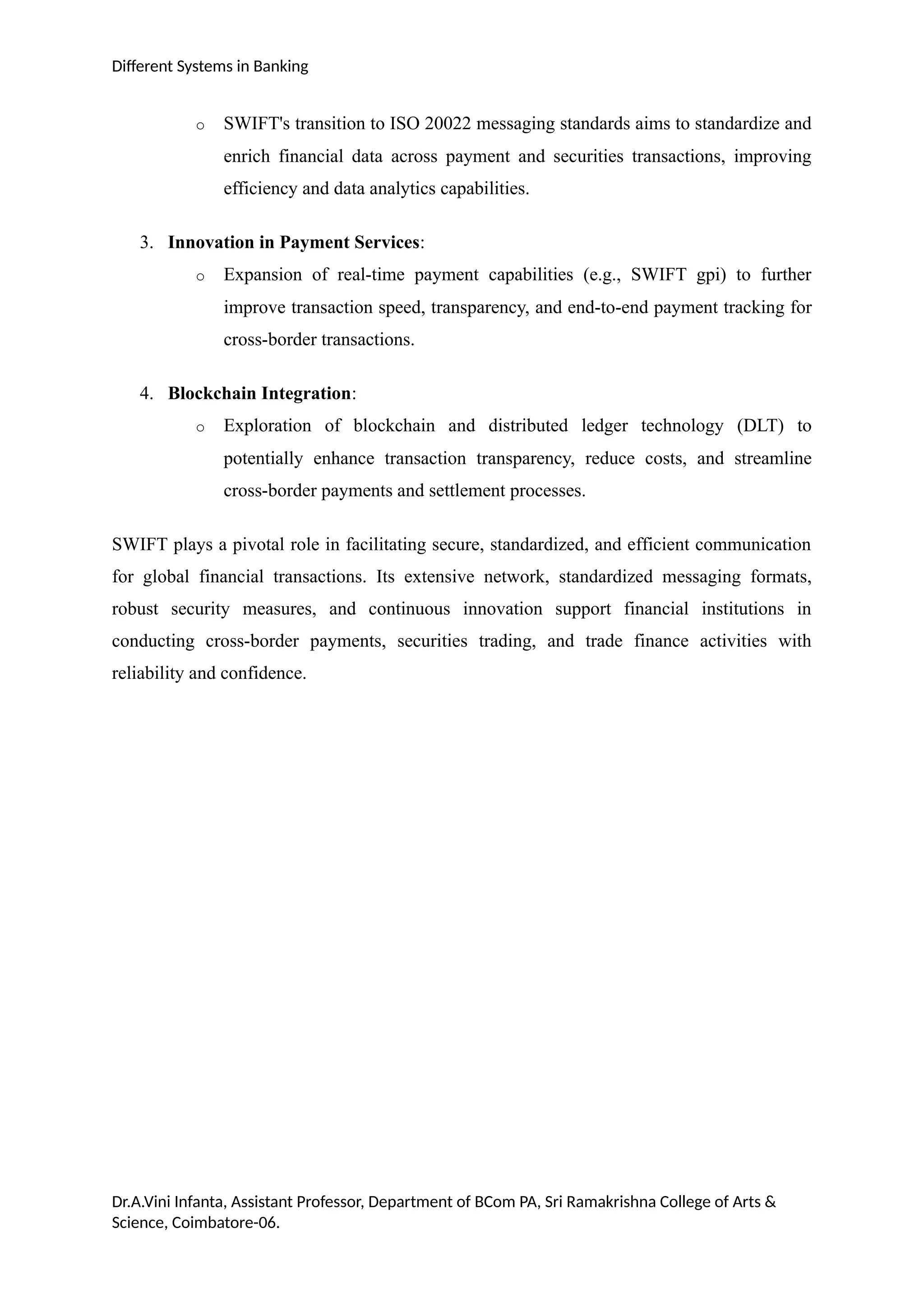 Different Systems in Banking
o SWIFT's transition to ISO 20022 messaging standards aims to standardize and
enrich financial data across payment and securities transactions, improving
efficiency and data analytics capabilities.
3. Innovation in Payment Services:
o Expansion of real-time payment capabilities (e.g., SWIFT gpi) to further
improve transaction speed, transparency, and end-to-end payment tracking for
cross-border transactions.
4. Blockchain Integration:
o Exploration of blockchain and distributed ledger technology (DLT) to
potentially enhance transaction transparency, reduce costs, and streamline
cross-border payments and settlement processes.
SWIFT plays a pivotal role in facilitating secure, standardized, and efficient communication
for global financial transactions. Its extensive network, standardized messaging formats,
robust security measures, and continuous innovation support financial institutions in
conducting cross-border payments, securities trading, and trade finance activities with
reliability and confidence.
Dr.A.Vini Infanta, Assistant Professor, Department of BCom PA, Sri Ramakrishna College of Arts &
Science, Coimbatore-06.
 