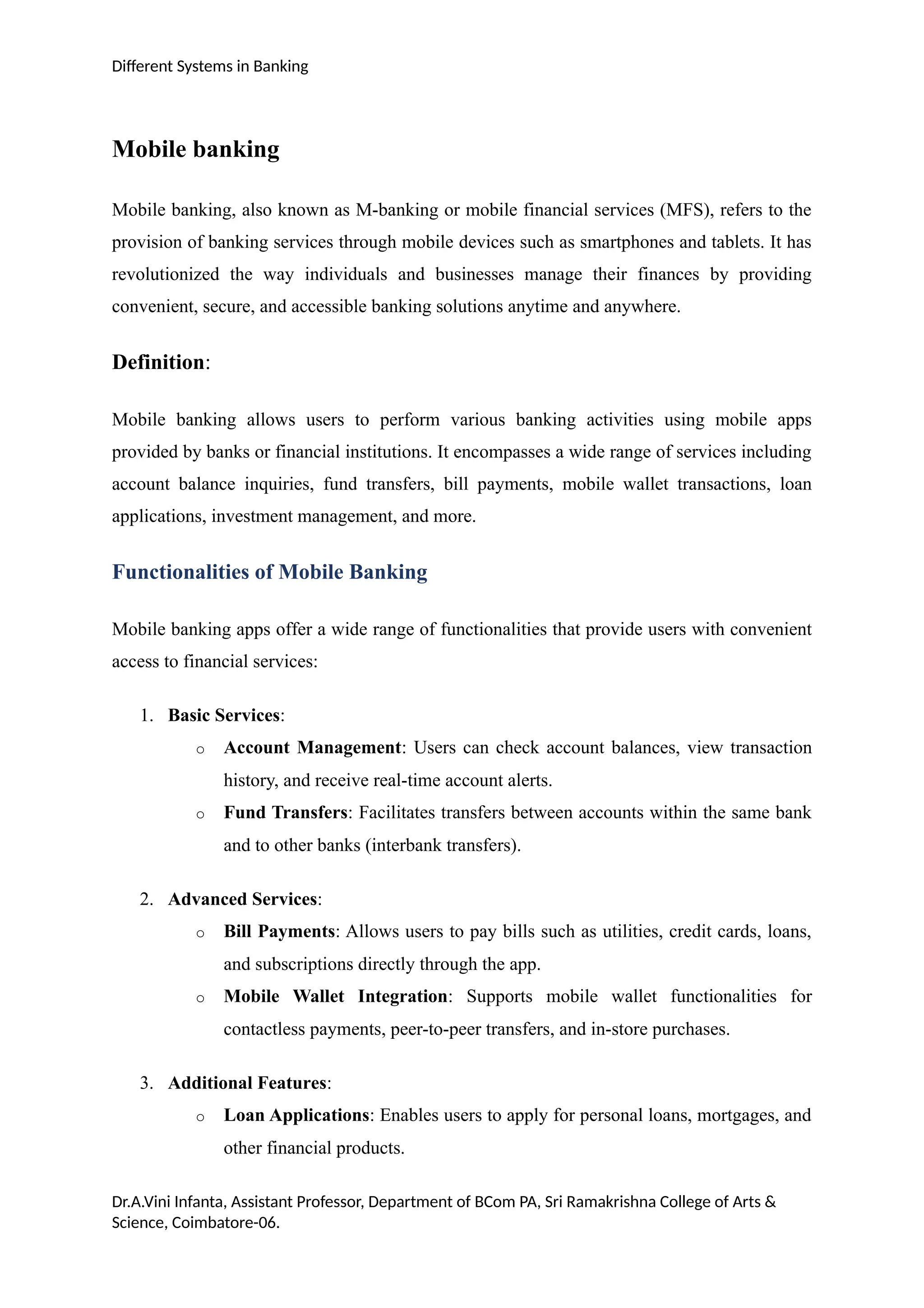 Different Systems in Banking
Mobile banking
Mobile banking, also known as M-banking or mobile financial services (MFS), refers to the
provision of banking services through mobile devices such as smartphones and tablets. It has
revolutionized the way individuals and businesses manage their finances by providing
convenient, secure, and accessible banking solutions anytime and anywhere.
Definition:
Mobile banking allows users to perform various banking activities using mobile apps
provided by banks or financial institutions. It encompasses a wide range of services including
account balance inquiries, fund transfers, bill payments, mobile wallet transactions, loan
applications, investment management, and more.
Functionalities of Mobile Banking
Mobile banking apps offer a wide range of functionalities that provide users with convenient
access to financial services:
1. Basic Services:
o Account Management: Users can check account balances, view transaction
history, and receive real-time account alerts.
o Fund Transfers: Facilitates transfers between accounts within the same bank
and to other banks (interbank transfers).
2. Advanced Services:
o Bill Payments: Allows users to pay bills such as utilities, credit cards, loans,
and subscriptions directly through the app.
o Mobile Wallet Integration: Supports mobile wallet functionalities for
contactless payments, peer-to-peer transfers, and in-store purchases.
3. Additional Features:
o Loan Applications: Enables users to apply for personal loans, mortgages, and
other financial products.
Dr.A.Vini Infanta, Assistant Professor, Department of BCom PA, Sri Ramakrishna College of Arts &
Science, Coimbatore-06.
 