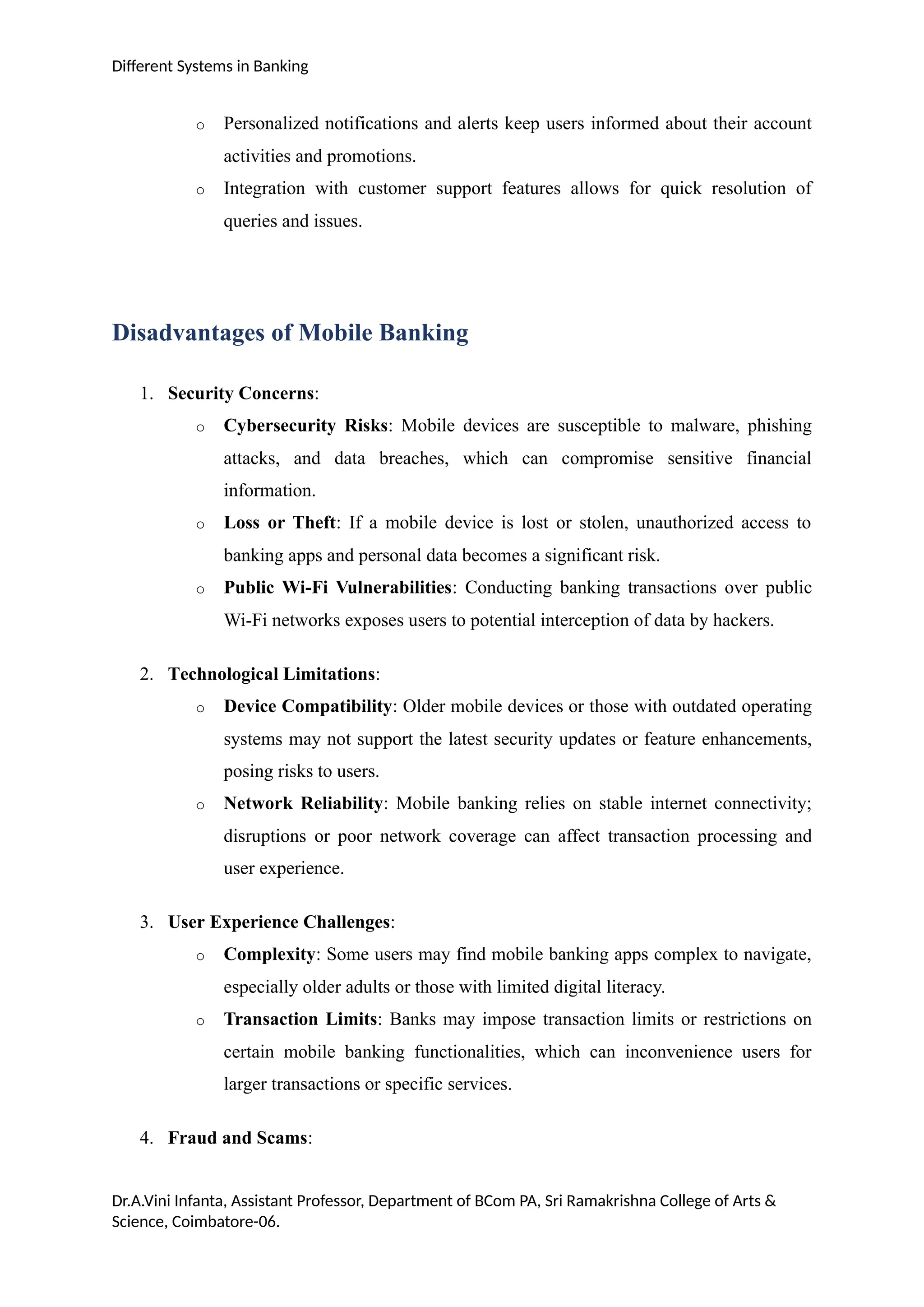 Different Systems in Banking
o Personalized notifications and alerts keep users informed about their account
activities and promotions.
o Integration with customer support features allows for quick resolution of
queries and issues.
Disadvantages of Mobile Banking
1. Security Concerns:
o Cybersecurity Risks: Mobile devices are susceptible to malware, phishing
attacks, and data breaches, which can compromise sensitive financial
information.
o Loss or Theft: If a mobile device is lost or stolen, unauthorized access to
banking apps and personal data becomes a significant risk.
o Public Wi-Fi Vulnerabilities: Conducting banking transactions over public
Wi-Fi networks exposes users to potential interception of data by hackers.
2. Technological Limitations:
o Device Compatibility: Older mobile devices or those with outdated operating
systems may not support the latest security updates or feature enhancements,
posing risks to users.
o Network Reliability: Mobile banking relies on stable internet connectivity;
disruptions or poor network coverage can affect transaction processing and
user experience.
3. User Experience Challenges:
o Complexity: Some users may find mobile banking apps complex to navigate,
especially older adults or those with limited digital literacy.
o Transaction Limits: Banks may impose transaction limits or restrictions on
certain mobile banking functionalities, which can inconvenience users for
larger transactions or specific services.
4. Fraud and Scams:
Dr.A.Vini Infanta, Assistant Professor, Department of BCom PA, Sri Ramakrishna College of Arts &
Science, Coimbatore-06.
 