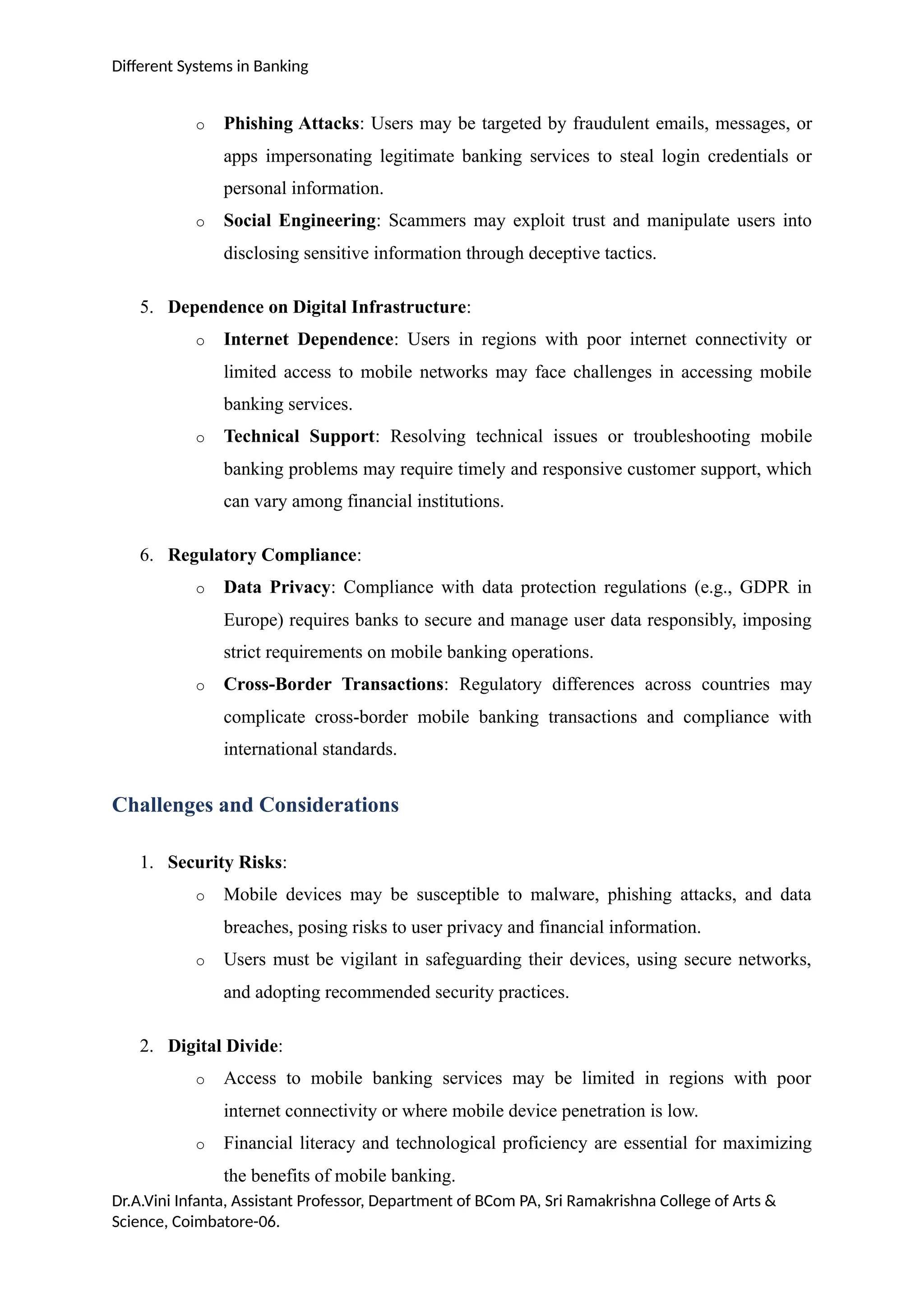 Different Systems in Banking
o Phishing Attacks: Users may be targeted by fraudulent emails, messages, or
apps impersonating legitimate banking services to steal login credentials or
personal information.
o Social Engineering: Scammers may exploit trust and manipulate users into
disclosing sensitive information through deceptive tactics.
5. Dependence on Digital Infrastructure:
o Internet Dependence: Users in regions with poor internet connectivity or
limited access to mobile networks may face challenges in accessing mobile
banking services.
o Technical Support: Resolving technical issues or troubleshooting mobile
banking problems may require timely and responsive customer support, which
can vary among financial institutions.
6. Regulatory Compliance:
o Data Privacy: Compliance with data protection regulations (e.g., GDPR in
Europe) requires banks to secure and manage user data responsibly, imposing
strict requirements on mobile banking operations.
o Cross-Border Transactions: Regulatory differences across countries may
complicate cross-border mobile banking transactions and compliance with
international standards.
Challenges and Considerations
1. Security Risks:
o Mobile devices may be susceptible to malware, phishing attacks, and data
breaches, posing risks to user privacy and financial information.
o Users must be vigilant in safeguarding their devices, using secure networks,
and adopting recommended security practices.
2. Digital Divide:
o Access to mobile banking services may be limited in regions with poor
internet connectivity or where mobile device penetration is low.
o Financial literacy and technological proficiency are essential for maximizing
the benefits of mobile banking.
Dr.A.Vini Infanta, Assistant Professor, Department of BCom PA, Sri Ramakrishna College of Arts &
Science, Coimbatore-06.
 