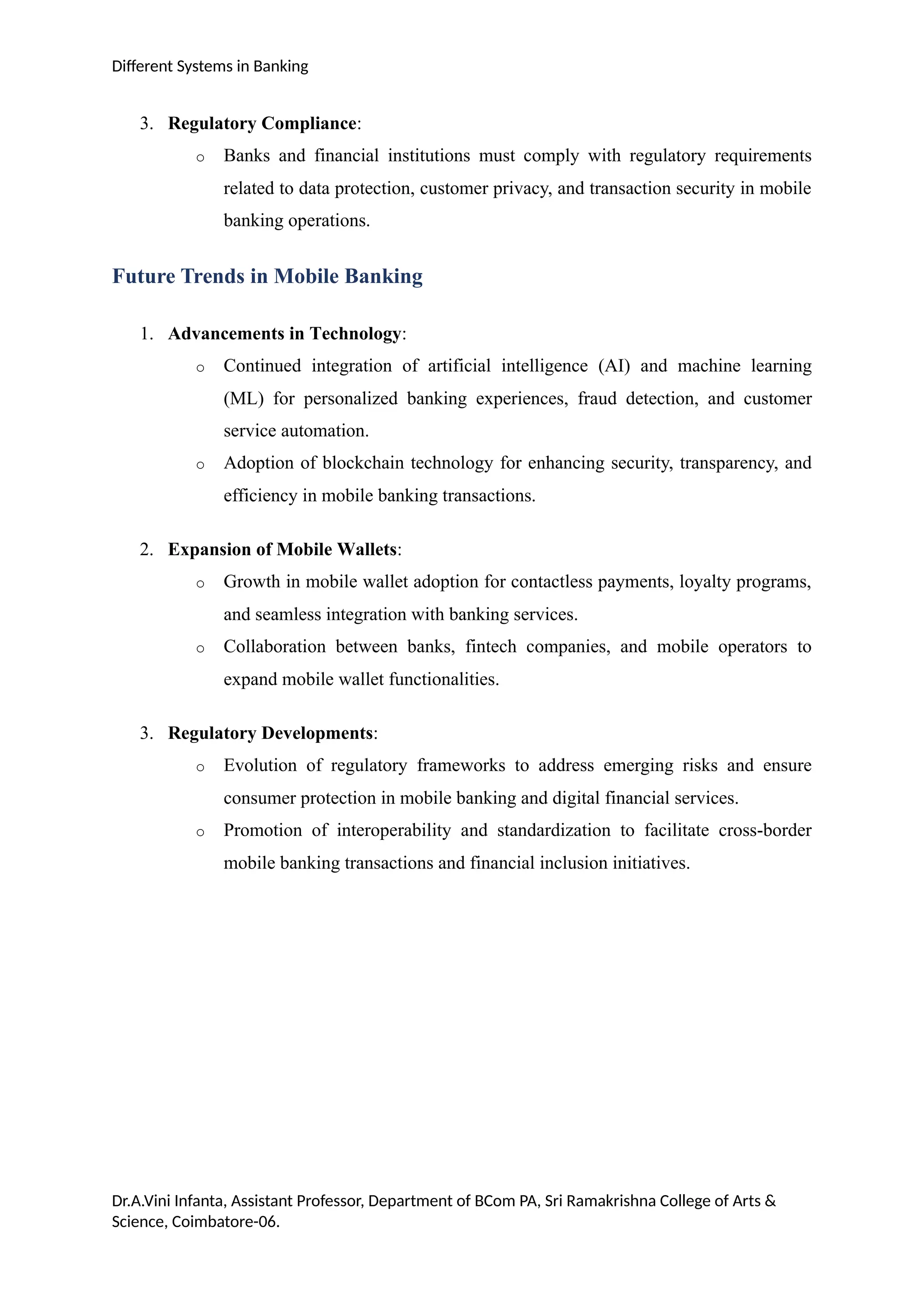 Different Systems in Banking
3. Regulatory Compliance:
o Banks and financial institutions must comply with regulatory requirements
related to data protection, customer privacy, and transaction security in mobile
banking operations.
Future Trends in Mobile Banking
1. Advancements in Technology:
o Continued integration of artificial intelligence (AI) and machine learning
(ML) for personalized banking experiences, fraud detection, and customer
service automation.
o Adoption of blockchain technology for enhancing security, transparency, and
efficiency in mobile banking transactions.
2. Expansion of Mobile Wallets:
o Growth in mobile wallet adoption for contactless payments, loyalty programs,
and seamless integration with banking services.
o Collaboration between banks, fintech companies, and mobile operators to
expand mobile wallet functionalities.
3. Regulatory Developments:
o Evolution of regulatory frameworks to address emerging risks and ensure
consumer protection in mobile banking and digital financial services.
o Promotion of interoperability and standardization to facilitate cross-border
mobile banking transactions and financial inclusion initiatives.
Dr.A.Vini Infanta, Assistant Professor, Department of BCom PA, Sri Ramakrishna College of Arts &
Science, Coimbatore-06.
 