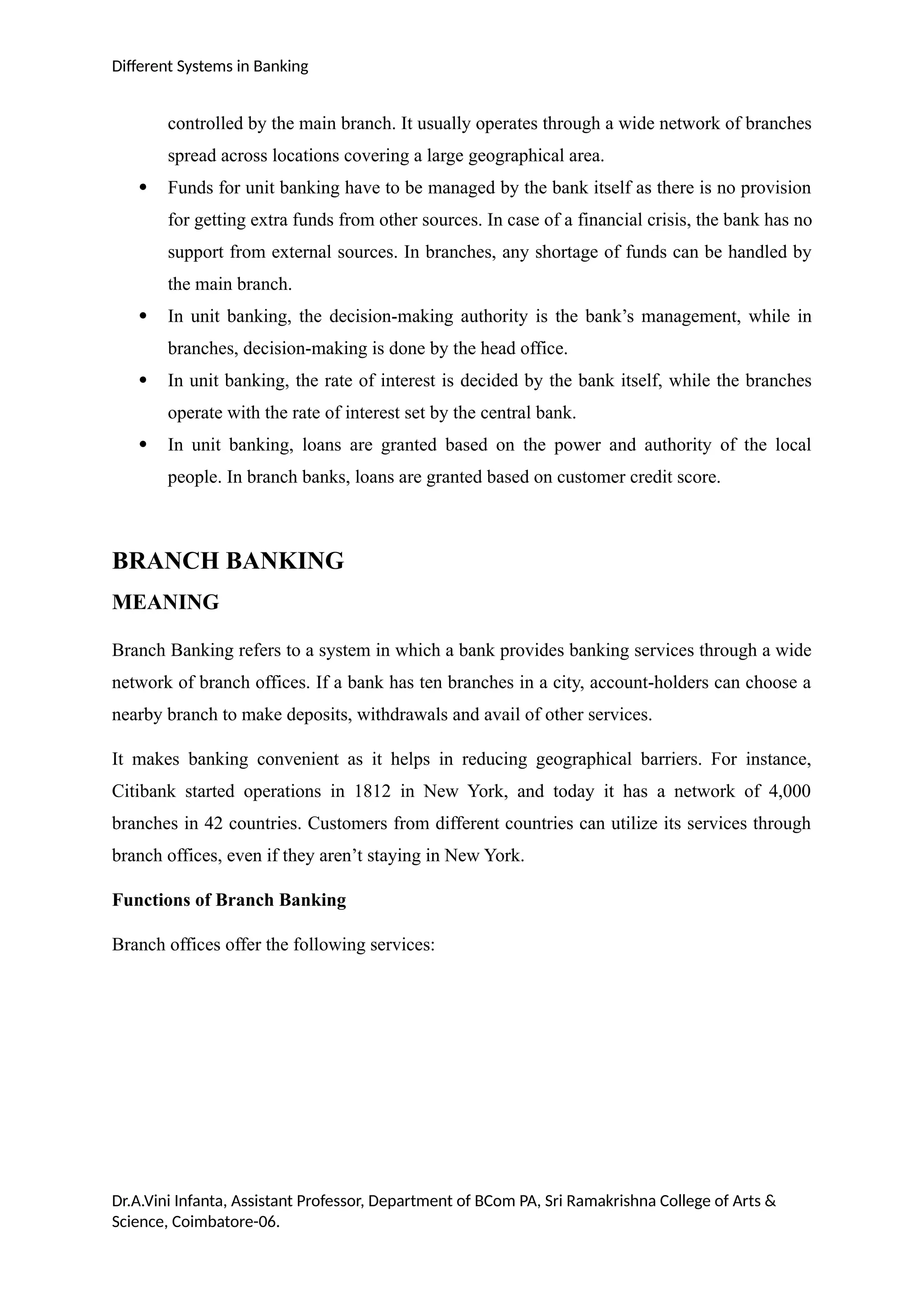 Different Systems in Banking
controlled by the main branch. It usually operates through a wide network of branches
spread across locations covering a large geographical area.
 Funds for unit banking have to be managed by the bank itself as there is no provision
for getting extra funds from other sources. In case of a financial crisis, the bank has no
support from external sources. In branches, any shortage of funds can be handled by
the main branch.
 In unit banking, the decision-making authority is the bank’s management, while in
branches, decision-making is done by the head office.
 In unit banking, the rate of interest is decided by the bank itself, while the branches
operate with the rate of interest set by the central bank.
 In unit banking, loans are granted based on the power and authority of the local
people. In branch banks, loans are granted based on customer credit score.
BRANCH BANKING
MEANING
Branch Banking refers to a system in which a bank provides banking services through a wide
network of branch offices. If a bank has ten branches in a city, account-holders can choose a
nearby branch to make deposits, withdrawals and avail of other services.
It makes banking convenient as it helps in reducing geographical barriers. For instance,
Citibank started operations in 1812 in New York, and today it has a network of 4,000
branches in 42 countries. Customers from different countries can utilize its services through
branch offices, even if they aren’t staying in New York.
Functions of Branch Banking
Branch offices offer the following services:
Dr.A.Vini Infanta, Assistant Professor, Department of BCom PA, Sri Ramakrishna College of Arts &
Science, Coimbatore-06.
 