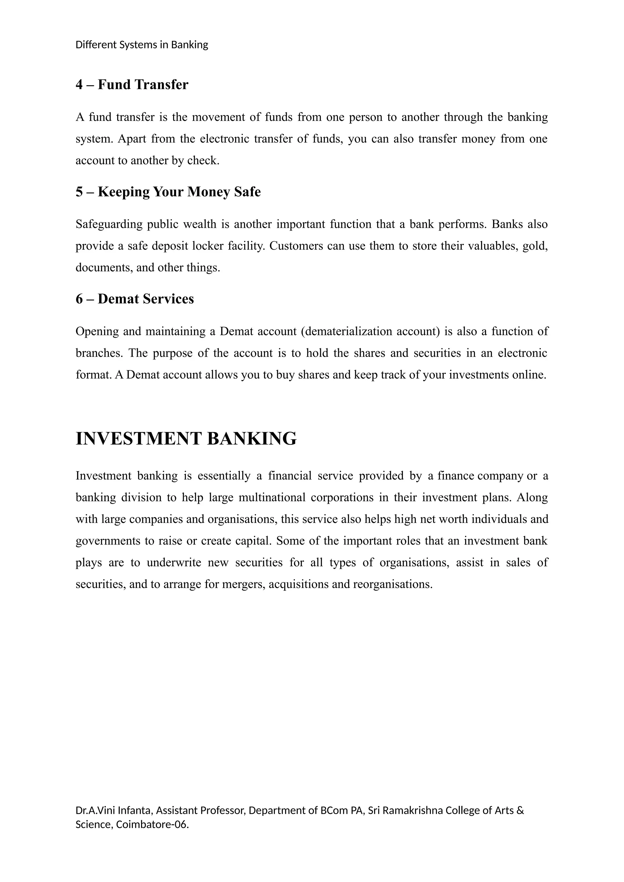 Different Systems in Banking
4 – Fund Transfer
A fund transfer is the movement of funds from one person to another through the banking
system. Apart from the electronic transfer of funds, you can also transfer money from one
account to another by check.
5 – Keeping Your Money Safe
Safeguarding public wealth is another important function that a bank performs. Banks also
provide a safe deposit locker facility. Customers can use them to store their valuables, gold,
documents, and other things.
6 – Demat Services
Opening and maintaining a Demat account (dematerialization account) is also a function of
branches. The purpose of the account is to hold the shares and securities in an electronic
format. A Demat account allows you to buy shares and keep track of your investments online.
INVESTMENT BANKING
Investment banking is essentially a financial service provided by a finance company or a
banking division to help large multinational corporations in their investment plans. Along
with large companies and organisations, this service also helps high net worth individuals and
governments to raise or create capital. Some of the important roles that an investment bank
plays are to underwrite new securities for all types of organisations, assist in sales of
securities, and to arrange for mergers, acquisitions and reorganisations.
Dr.A.Vini Infanta, Assistant Professor, Department of BCom PA, Sri Ramakrishna College of Arts &
Science, Coimbatore-06.
 