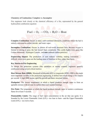 Chemistry of Combustion: Complete vs. Incomplete
Fire engineers look closely at the chemical efficiency of a fire, represented by the general
hydrocarbon combustion equation:
Complete Combustion: Occurs in ideal, well-ventilated laboratory conditions where the fuel is
entirely converted to carbon dioxide and water vapor .
Incomplete Combustion: Occurs in almost all real-world structural fires. Because oxygen is
limited or mixing is poor, the fuel doesn't burn completely. This yields highly toxic gases like
Carbon Monoxide , Hydrogen Cyanide , and soot (unburnt carbon particles).
Engineering Impact: The production of soot reduces visibility, making evacuation
difficult, while toxic gases are the leading cause of fatalities in fires, rather than burns.
Key Metrics in Fire Engineering
To design fire protection systems (like sprinklers or smoke control), engineers quantify
combustion using several critical metrics:
Heat Release Rate (HRR): Measured in kilowatts (kW) or megawatts (MW), HRR is the single
most important variable in fire protection engineering. It defines how much energy a fire outputs
per second. A high HRR means rapid fire growth and faster structural failure.
Flashpoint: The lowest temperature at which a liquid produces enough vapor to form an
ignitable mixture with air near its surface (but won't sustain burning).
Fire Point: The temperature at which the liquid produces enough vapor to sustain a continuous
flame for at least 5 seconds.
Flammability Limits: The range of fuel vapor concentration in the air that can ignite. It is
bounded by the Lower Flammable Limit (LFL)—too lean to burn—and the Upper Flammable
Limit (UFL)—too rich to burn.
16
 