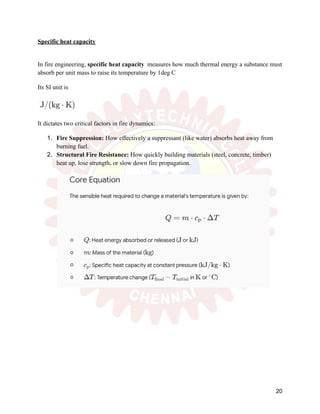 Specific heat capacity
In fire engineering, specific heat capacity measures how much thermal energy a substance must
absorb per unit mass to raise its temperature by 1deg C
Its SI unit is
It dictates two critical factors in fire dynamics:
1.​ Fire Suppression: How effectively a suppressant (like water) absorbs heat away from
burning fuel.
2.​ Structural Fire Resistance: How quickly building materials (steel, concrete, timber)
heat up, lose strength, or slow down fire propagation.
20
 