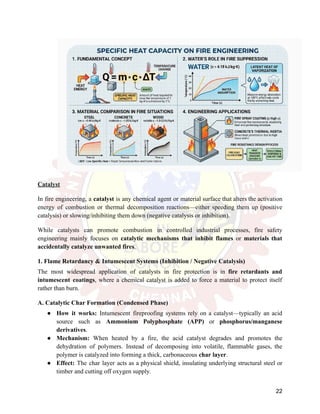 Catalyst
In fire engineering, a catalyst is any chemical agent or material surface that alters the activation
energy of combustion or thermal decomposition reactions—either speeding them up (positive
catalysis) or slowing/inhibiting them down (negative catalysis or inhibition).
While catalysts can promote combustion in controlled industrial processes, fire safety
engineering mainly focuses on catalytic mechanisms that inhibit flames or materials that
accidentally catalyze unwanted fires.
1. Flame Retardancy & Intumescent Systems (Inhibition / Negative Catalysis)
The most widespread application of catalysts in fire protection is in fire retardants and
intumescent coatings, where a chemical catalyst is added to force a material to protect itself
rather than burn.
A. Catalytic Char Formation (Condensed Phase)
●​ How it works: Intumescent fireproofing systems rely on a catalyst—typically an acid
source such as Ammonium Polyphosphate (APP) or phosphorus/manganese
derivatives.
●​ Mechanism: When heated by a fire, the acid catalyst degrades and promotes the
dehydration of polymers. Instead of decomposing into volatile, flammable gases, the
polymer is catalyzed into forming a thick, carbonaceous char layer.
●​ Effect: The char layer acts as a physical shield, insulating underlying structural steel or
timber and cutting off oxygen supply.
22
 