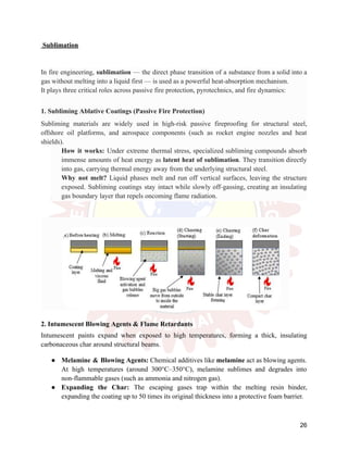 Sublimation
In fire engineering, sublimation — the direct phase transition of a substance from a solid into a
gas without melting into a liquid first — is used as a powerful heat-absorption mechanism.
It plays three critical roles across passive fire protection, pyrotechnics, and fire dynamics:
1. Subliming Ablative Coatings (Passive Fire Protection)
Subliming materials are widely used in high-risk passive fireproofing for structural steel,
offshore oil platforms, and aerospace components (such as rocket engine nozzles and heat
shields).
​
​ How it works: Under extreme thermal stress, specialized subliming compounds absorb
immense amounts of heat energy as latent heat of sublimation. They transition directly
into gas, carrying thermal energy away from the underlying structural steel.
​
​ Why not melt? Liquid phases melt and run off vertical surfaces, leaving the structure
exposed. Subliming coatings stay intact while slowly off-gassing, creating an insulating
gas boundary layer that repels oncoming flame radiation.
2. Intumescent Blowing Agents & Flame Retardants
Intumescent paints expand when exposed to high temperatures, forming a thick, insulating
carbonaceous char around structural beams.
●​ Melamine & Blowing Agents: Chemical additives like melamine act as blowing agents.
At high temperatures (around 300°C–350°C), melamine sublimes and degrades into
non-flammable gases (such as ammonia and nitrogen gas).
●​ Expanding the Char: The escaping gases trap within the melting resin binder,
expanding the coating up to 50 times its original thickness into a protective foam barrier.
26
 