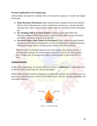 Practical Applications in Fire Engineering
Understanding decomposition enthalpy allows fire protection engineers to model and mitigate
fire hazards:
●​ Flame Retardant Mechanisms: Many chemical flame retardants increase the material's
effective heat of decomposition or force endothermic reactions (e.g., alumina trihydrate
releasing water vapor), soaking up heat energy before the material can release flammable
gas.
●​ Fire Modeling (FDS & Pyrolysis Models): Computer models like NIST's Fire
Dynamics Simulator (FDS) require precise inputs to predict flame spread, heat release
rate (HRR), and time to flashover in a room fire.
●​ Structural Timber (Mass Timber Fire Resistance): Heavy timber structural elements
decompose slowly because charring acts as a thick insulating layer, requiring continuous,
high thermal energy inputs to sustain pyrolysis deeper within the wood beam.
While the heat of combustion measures how much energy a fire releases, the heat of
decomposition measures the thermal energy required to feed the fire with gaseous
fuel. A higher heat of decomposition makes a material harder to ignite and slower to
burn.
Chemical Reaction
In fire safety engineering, the primary chemical reaction is combustion—a high-temperature,
exothermic redox reaction between a fuel and an oxidant .
While simple chemistry models combustion as a single-step equation, real-world fires involve a
multi-stage chemical process driven by free-radical chain reactions, thermal degradation, and
incomplete oxidation.
29
 