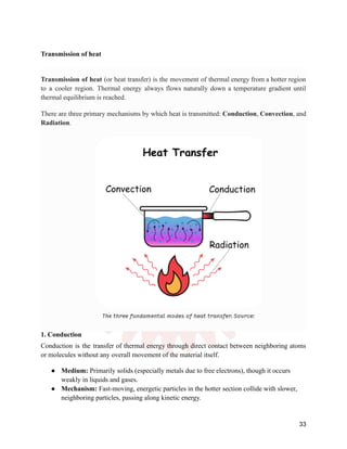 Transmission of heat
Transmission of heat (or heat transfer) is the movement of thermal energy from a hotter region
to a cooler region. Thermal energy always flows naturally down a temperature gradient until
thermal equilibrium is reached.
There are three primary mechanisms by which heat is transmitted: Conduction, Convection, and
Radiation.
1. Conduction
Conduction is the transfer of thermal energy through direct contact between neighboring atoms
or molecules without any overall movement of the material itself.
●​ Medium: Primarily solids (especially metals due to free electrons), though it occurs
weakly in liquids and gases.
●​ Mechanism: Fast-moving, energetic particles in the hotter section collide with slower,
neighboring particles, passing along kinetic energy.
33
 