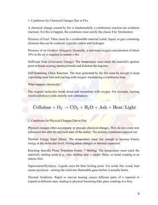1. Conditions for Chemical Changes Due to Fire
A chemical change caused by fire is fundamentally a combustion reaction (an oxidation
reaction). For this to happen, the conditions must satisfy the classic Fire Tetrahedron:
Presence of Fuel: There must be a combustible material (solid, liquid, or gas) containing
elements that can be oxidized, typically carbon and hydrogen.
Presence of an Oxidizer (Oxygen): Generally, a minimum oxygen concentration of about
16% in the air is required to sustain a fire.
Sufficient Heat (Activation Energy): The temperature must reach the material's ignition
point to break existing chemical bonds and kickstart the reaction.
Self-Sustaining Chain Reaction: The heat generated by the fire must be enough to keep
vaporizing more fuel and reacting with oxygen, maintaining a continuous loop.
What happens chemically?
The original molecules break down and recombine with oxygen. For example, burning
wood (cellulose) yields entirely new substances:
2. Conditions for Physical Changes Due to Fire
Physical changes often accompany or precede chemical changes. They do not create new
substances but alter the physical state of the matter. The primary conditions required are:
Thermal Energy Input (Heat): The temperature must rise enough to increase kinetic
energy at the molecular level, forcing phase changes or thermal expansion.
Reaching Specific Phase Transition Points: * Melting: The temperature must reach the
material's melting point (e.g., wax melting near a candle flame, or metal warping in an
intense fire).
Vaporization/Pyrolysis: Liquids must hit their boiling point. For solids like wood, heat
causes pyrolysis—turning the solid into flammable gases before it actually burns.
Thermal Gradients: Rapid or uneven heating causes different parts of a material to
expand at different rates, leading to physical fracturing (like glass cracking in a fire).
9
 