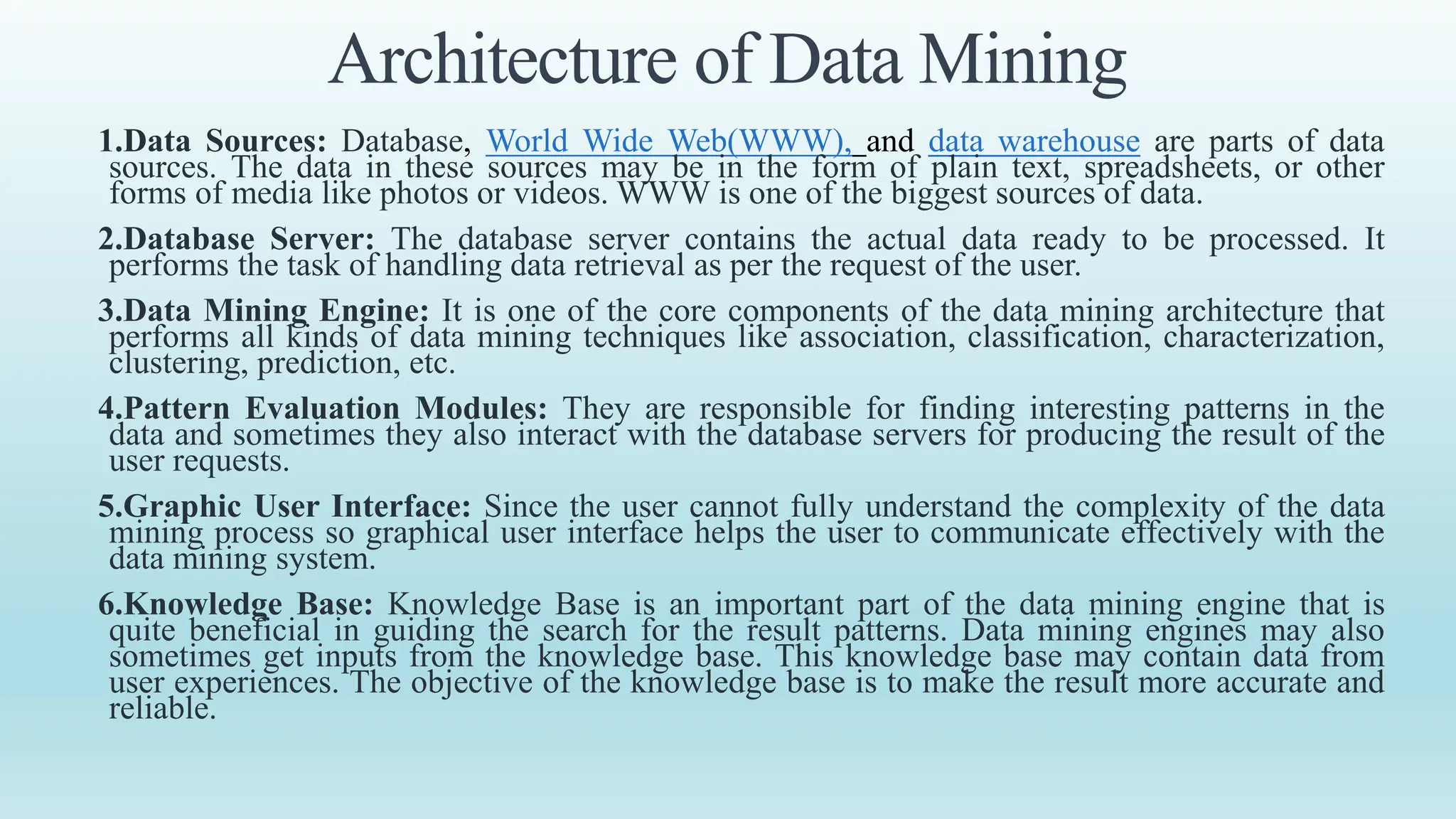 Architecture of Data Mining
1.Data Sources: Database, World Wide Web(WWW), and data warehouse are parts of data
sources. The data in these sources may be in the form of plain text, spreadsheets, or other
forms of media like photos or videos. WWW is one of the biggest sources of data.
2.Database Server: The database server contains the actual data ready to be processed. It
performs the task of handling data retrieval as per the request of the user.
3.Data Mining Engine: It is one of the core components of the data mining architecture that
performs all kinds of data mining techniques like association, classification, characterization,
clustering, prediction, etc.
4.Pattern Evaluation Modules: They are responsible for finding interesting patterns in the
data and sometimes they also interact with the database servers for producing the result of the
user requests.
5.Graphic User Interface: Since the user cannot fully understand the complexity of the data
mining process so graphical user interface helps the user to communicate effectively with the
data mining system.
6.Knowledge Base: Knowledge Base is an important part of the data mining engine that is
quite beneficial in guiding the search for the result patterns. Data mining engines may also
sometimes get inputs from the knowledge base. This knowledge base may contain data from
user experiences. The objective of the knowledge base is to make the result more accurate and
reliable.
 