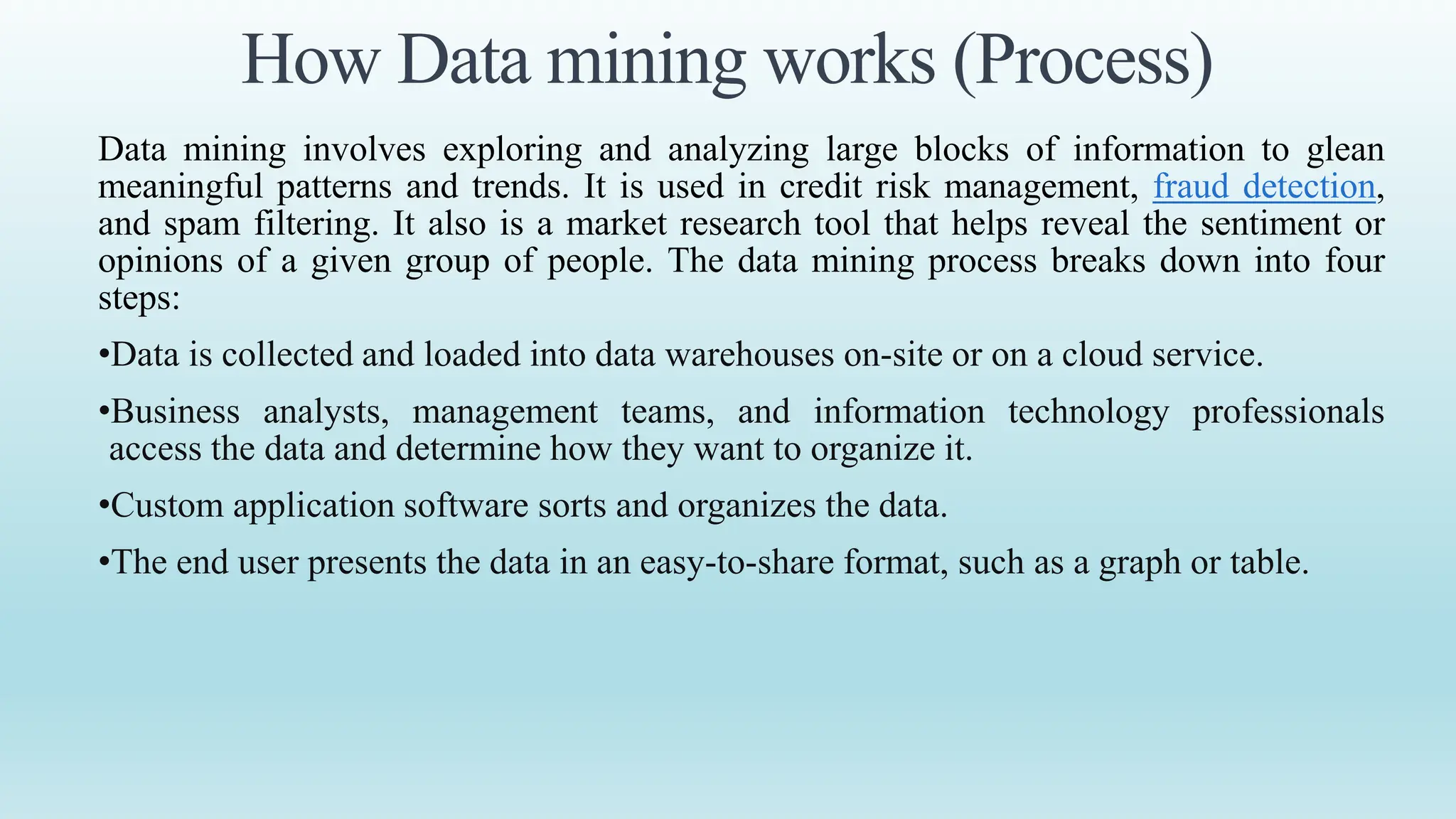 How Data mining works (Process)
Data mining involves exploring and analyzing large blocks of information to glean
meaningful patterns and trends. It is used in credit risk management, fraud detection,
and spam filtering. It also is a market research tool that helps reveal the sentiment or
opinions of a given group of people. The data mining process breaks down into four
steps:
•Data is collected and loaded into data warehouses on-site or on a cloud service.
•Business analysts, management teams, and information technology professionals
access the data and determine how they want to organize it.
•Custom application software sorts and organizes the data.
•The end user presents the data in an easy-to-share format, such as a graph or table.
 