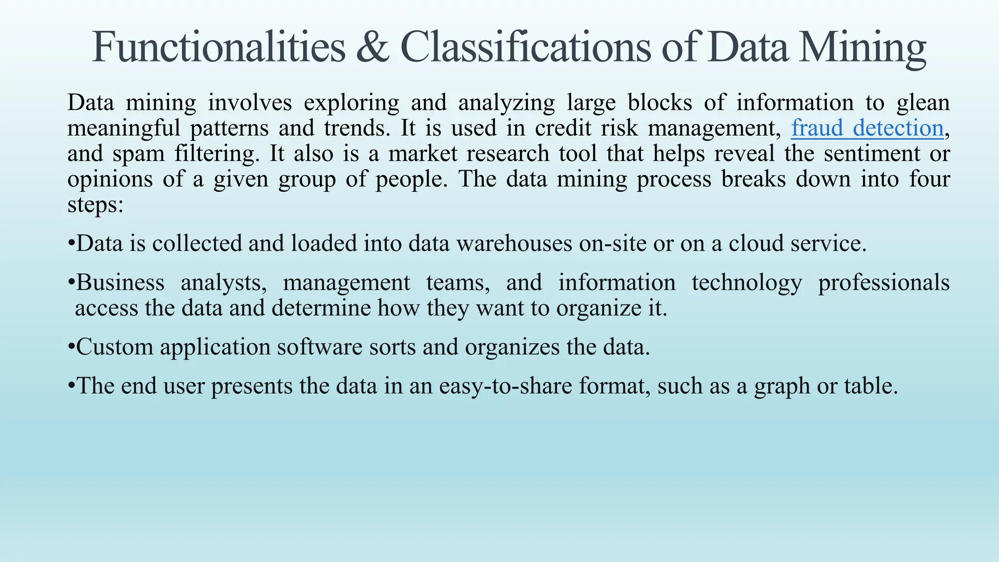 Functionalities & Classifications of Data Mining
Data mining involves exploring and analyzing large blocks of information to glean
meaningful patterns and trends. It is used in credit risk management, fraud detection,
and spam filtering. It also is a market research tool that helps reveal the sentiment or
opinions of a given group of people. The data mining process breaks down into four
steps:
•Data is collected and loaded into data warehouses on-site or on a cloud service.
•Business analysts, management teams, and information technology professionals
access the data and determine how they want to organize it.
•Custom application software sorts and organizes the data.
•The end user presents the data in an easy-to-share format, such as a graph or table.
 