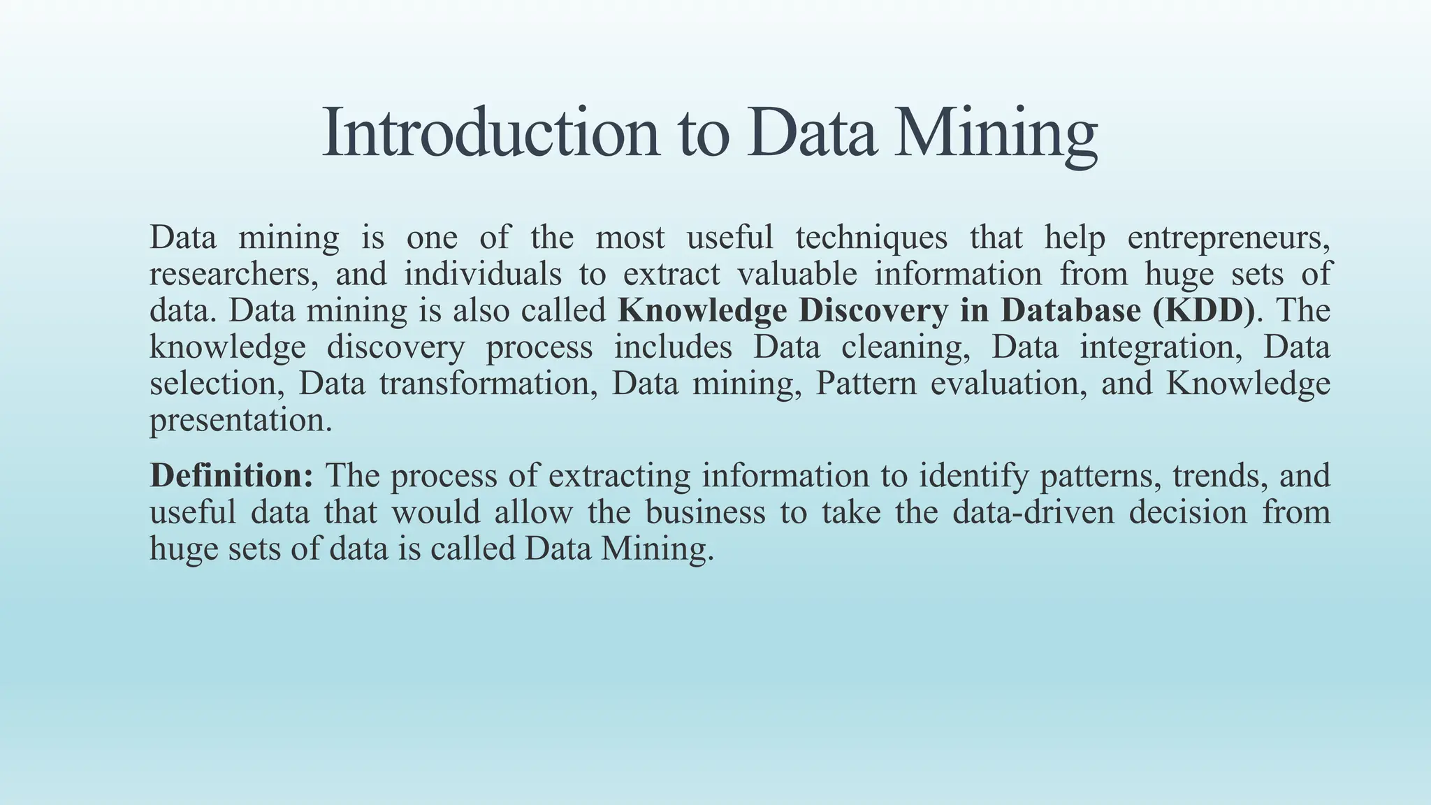 Introduction to Data Mining
Data mining is one of the most useful techniques that help entrepreneurs,
researchers, and individuals to extract valuable information from huge sets of
data. Data mining is also called Knowledge Discovery in Database (KDD). The
knowledge discovery process includes Data cleaning, Data integration, Data
selection, Data transformation, Data mining, Pattern evaluation, and Knowledge
presentation.
Definition: The process of extracting information to identify patterns, trends, and
useful data that would allow the business to take the data-driven decision from
huge sets of data is called Data Mining.
 