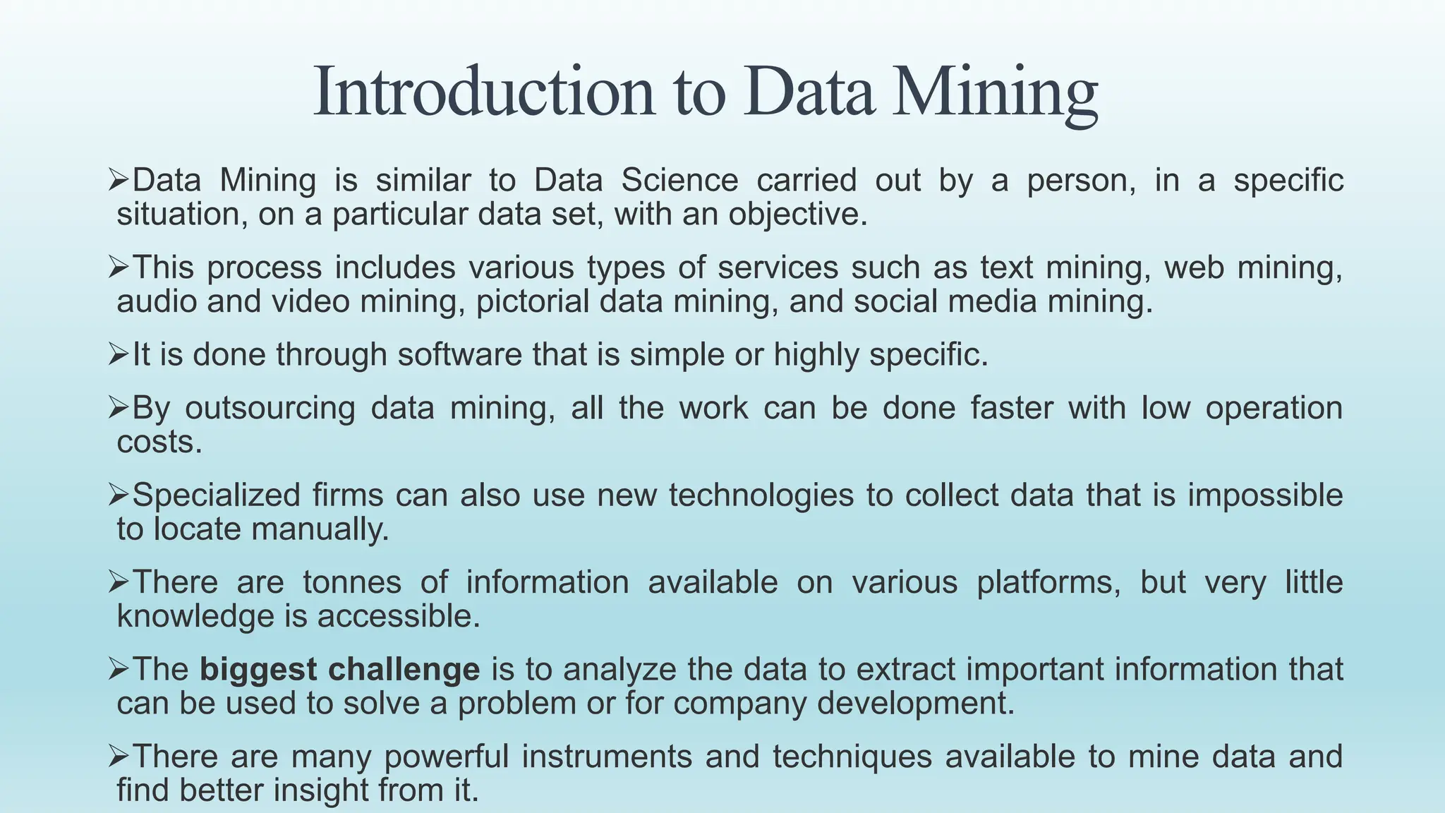 Introduction to Data Mining
Data Mining is similar to Data Science carried out by a person, in a specific
situation, on a particular data set, with an objective.
This process includes various types of services such as text mining, web mining,
audio and video mining, pictorial data mining, and social media mining.
It is done through software that is simple or highly specific.
By outsourcing data mining, all the work can be done faster with low operation
costs.
Specialized firms can also use new technologies to collect data that is impossible
to locate manually.
There are tonnes of information available on various platforms, but very little
knowledge is accessible.
The biggest challenge is to analyze the data to extract important information that
can be used to solve a problem or for company development.
There are many powerful instruments and techniques available to mine data and
find better insight from it.
 
