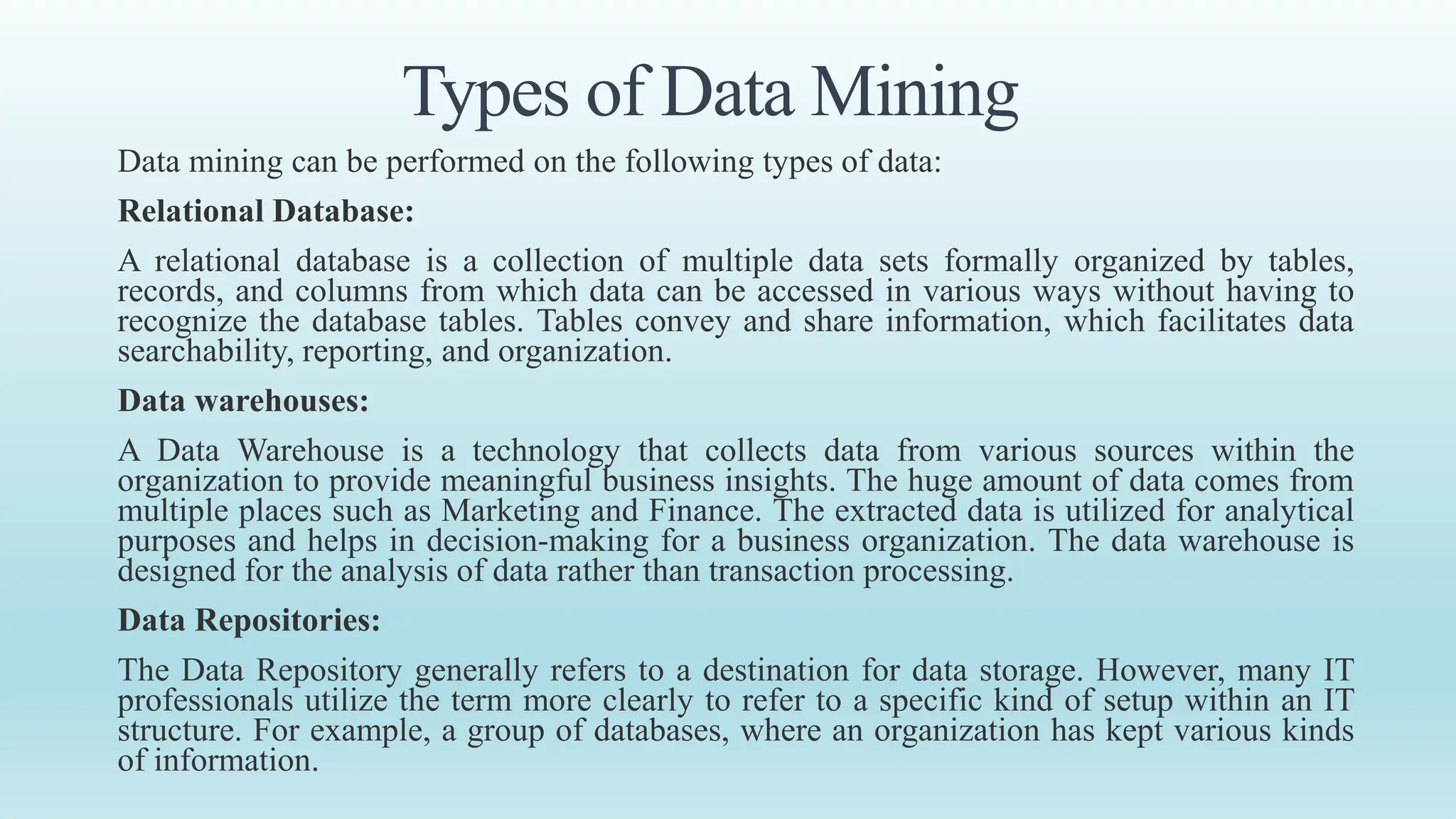 Types of Data Mining
Data mining can be performed on the following types of data:
Relational Database:
A relational database is a collection of multiple data sets formally organized by tables,
records, and columns from which data can be accessed in various ways without having to
recognize the database tables. Tables convey and share information, which facilitates data
searchability, reporting, and organization.
Data warehouses:
A Data Warehouse is a technology that collects data from various sources within the
organization to provide meaningful business insights. The huge amount of data comes from
multiple places such as Marketing and Finance. The extracted data is utilized for analytical
purposes and helps in decision-making for a business organization. The data warehouse is
designed for the analysis of data rather than transaction processing.
Data Repositories:
The Data Repository generally refers to a destination for data storage. However, many IT
professionals utilize the term more clearly to refer to a specific kind of setup within an IT
structure. For example, a group of databases, where an organization has kept various kinds
of information.
 