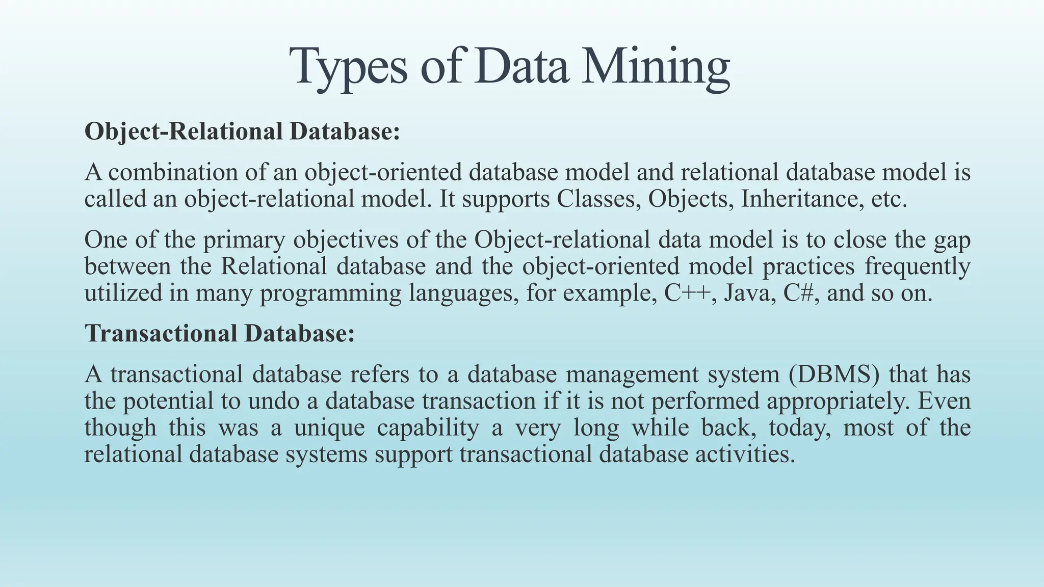 Types of Data Mining
Object-Relational Database:
A combination of an object-oriented database model and relational database model is
called an object-relational model. It supports Classes, Objects, Inheritance, etc.
One of the primary objectives of the Object-relational data model is to close the gap
between the Relational database and the object-oriented model practices frequently
utilized in many programming languages, for example, C++, Java, C#, and so on.
Transactional Database:
A transactional database refers to a database management system (DBMS) that has
the potential to undo a database transaction if it is not performed appropriately. Even
though this was a unique capability a very long while back, today, most of the
relational database systems support transactional database activities.
 