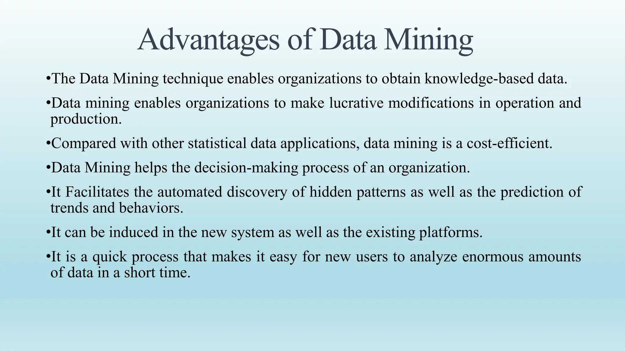 Advantages of Data Mining
•The Data Mining technique enables organizations to obtain knowledge-based data.
•Data mining enables organizations to make lucrative modifications in operation and
production.
•Compared with other statistical data applications, data mining is a cost-efficient.
•Data Mining helps the decision-making process of an organization.
•It Facilitates the automated discovery of hidden patterns as well as the prediction of
trends and behaviors.
•It can be induced in the new system as well as the existing platforms.
•It is a quick process that makes it easy for new users to analyze enormous amounts
of data in a short time.
 