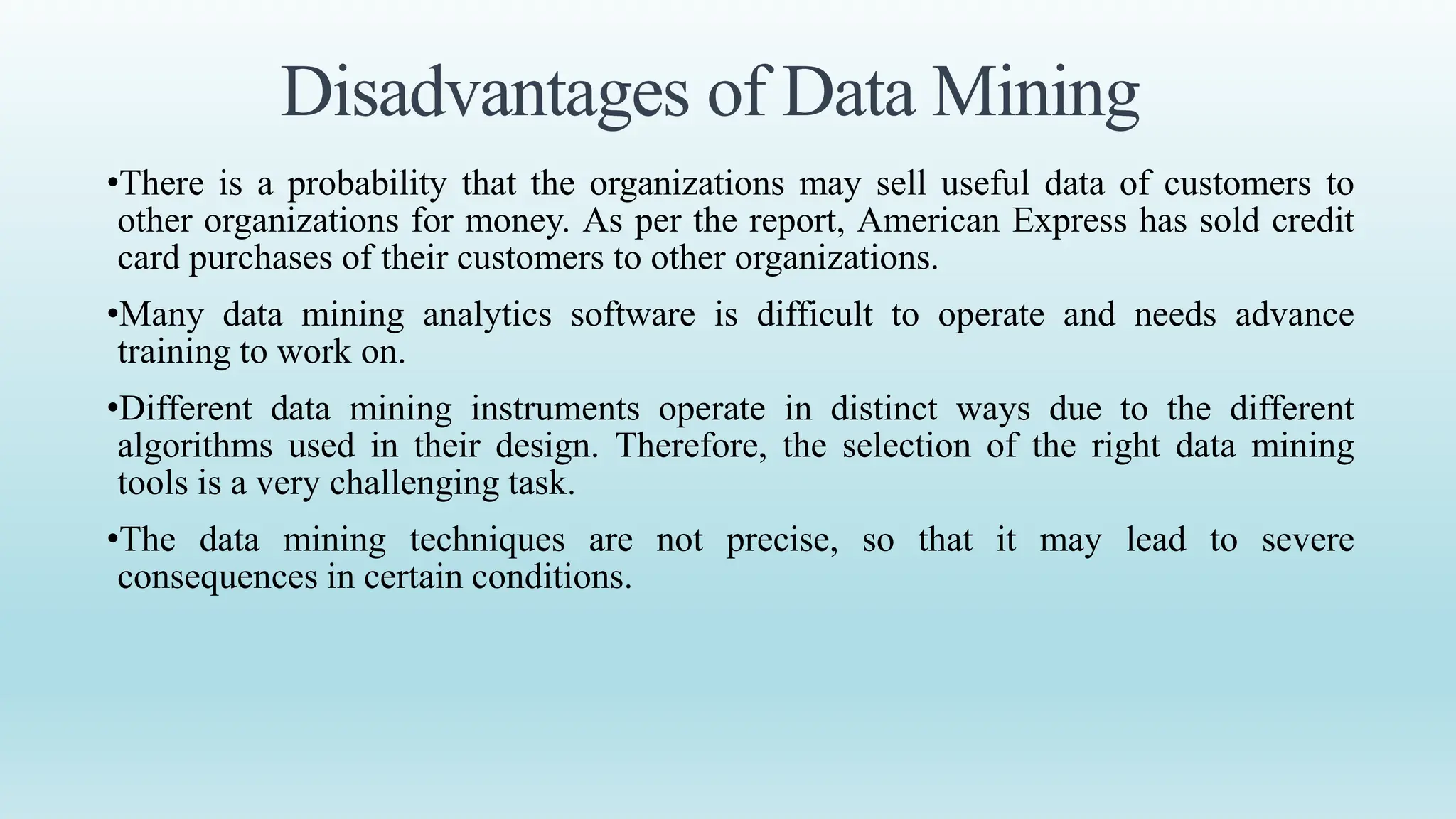Disadvantages of Data Mining
•There is a probability that the organizations may sell useful data of customers to
other organizations for money. As per the report, American Express has sold credit
card purchases of their customers to other organizations.
•Many data mining analytics software is difficult to operate and needs advance
training to work on.
•Different data mining instruments operate in distinct ways due to the different
algorithms used in their design. Therefore, the selection of the right data mining
tools is a very challenging task.
•The data mining techniques are not precise, so that it may lead to severe
consequences in certain conditions.
 