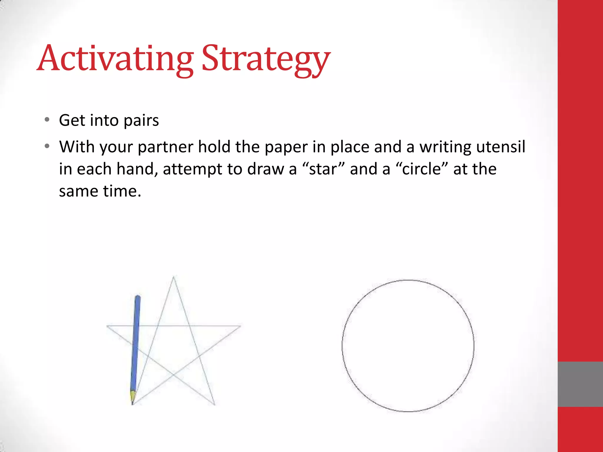 Activating Strategy
• Get into pairs
• With your partner hold the paper in place and a writing utensil
in each hand, attempt to draw a “star” and a “circle” at the
same time.

 