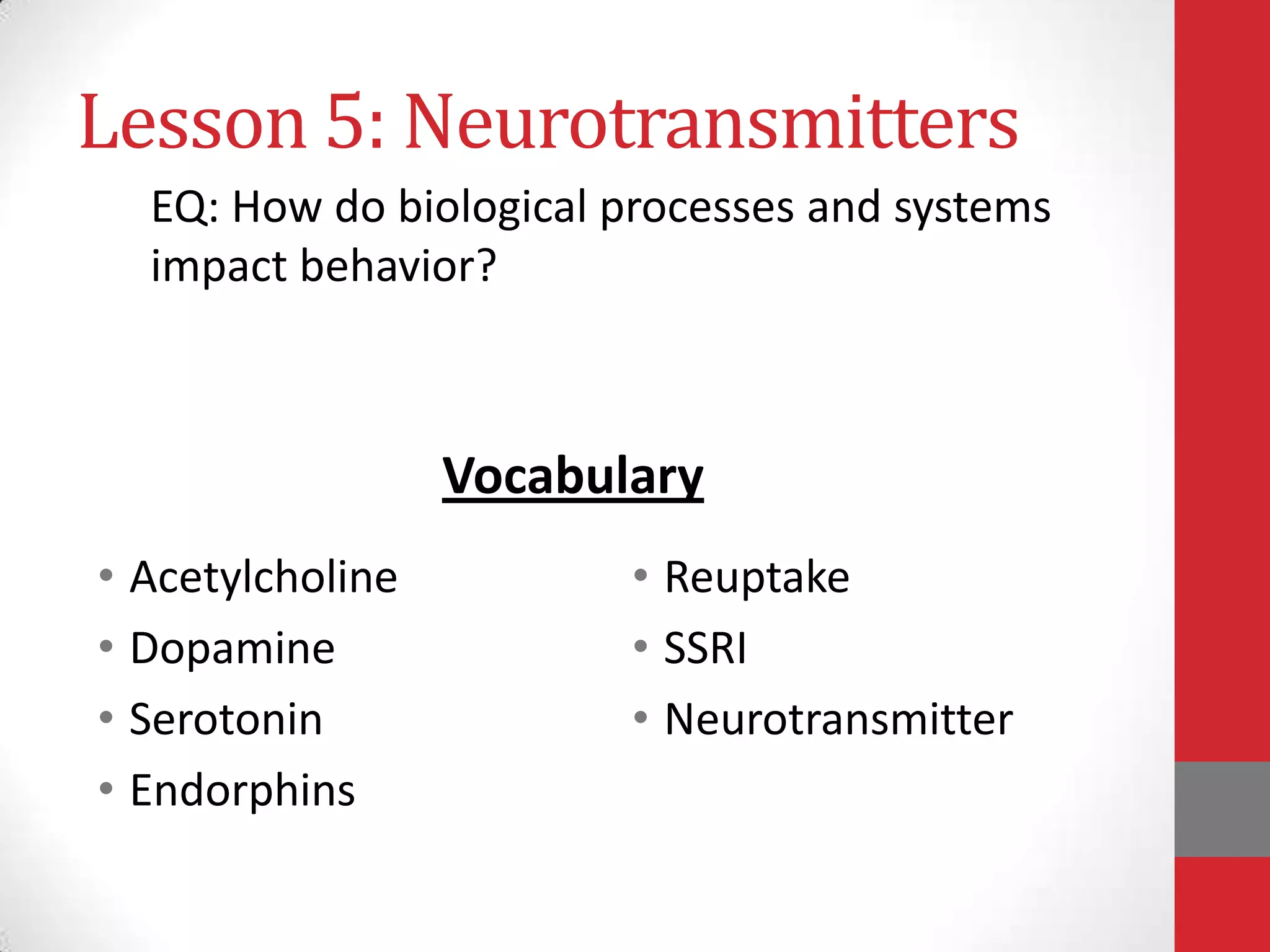 Lesson 5: Neurotransmitters
EQ: How do biological processes and systems
impact behavior?

Vocabulary
• Acetylcholine
• Dopamine
• Serotonin
• Endorphins

• Reuptake
• SSRI
• Neurotransmitter

 
