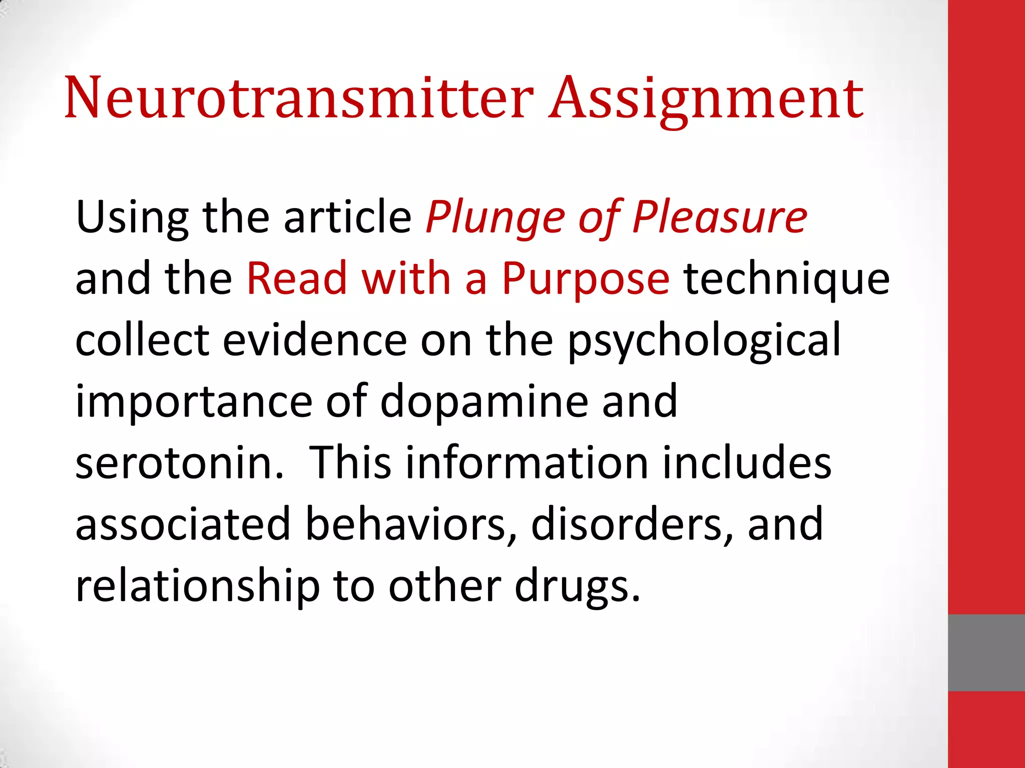 Neurotransmitter Assignment
Using the article Plunge of Pleasure
and the Read with a Purpose technique
collect evidence on the psychological
importance of dopamine and
serotonin. This information includes
associated behaviors, disorders, and
relationship to other drugs.

 