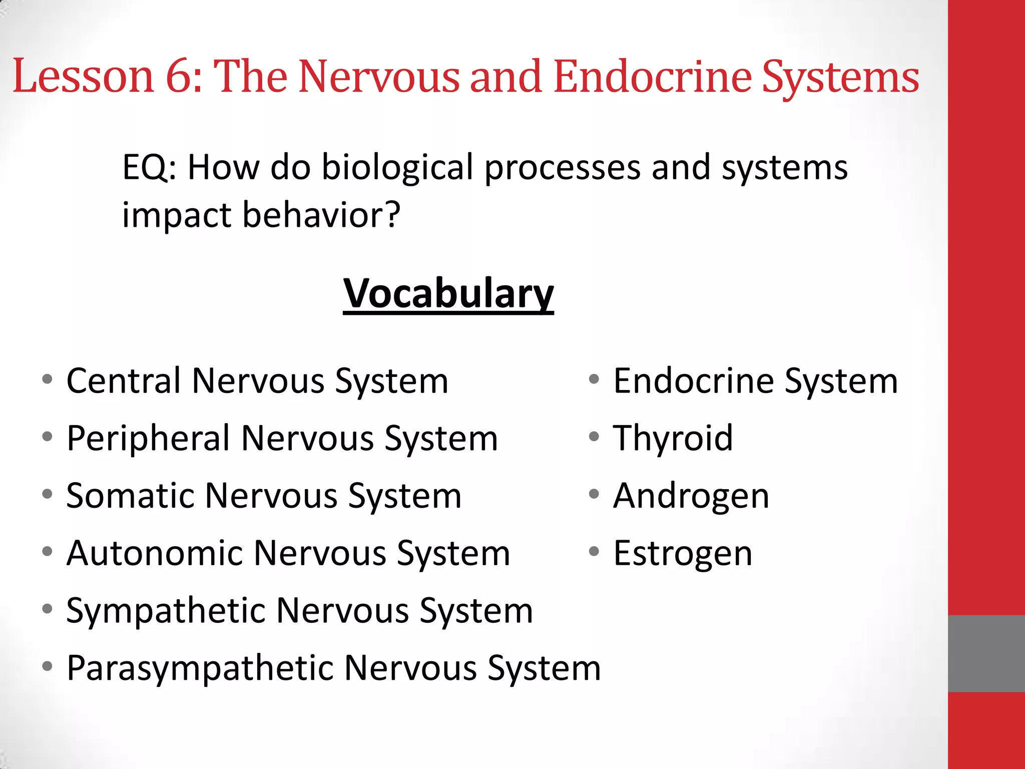 Lesson 6: The Nervous and Endocrine Systems
EQ: How do biological processes and systems
impact behavior?

Vocabulary
• Central Nervous System
• Endocrine System
• Peripheral Nervous System
• Thyroid
• Somatic Nervous System
• Androgen
• Autonomic Nervous System
• Estrogen
• Sympathetic Nervous System
• Parasympathetic Nervous System

 