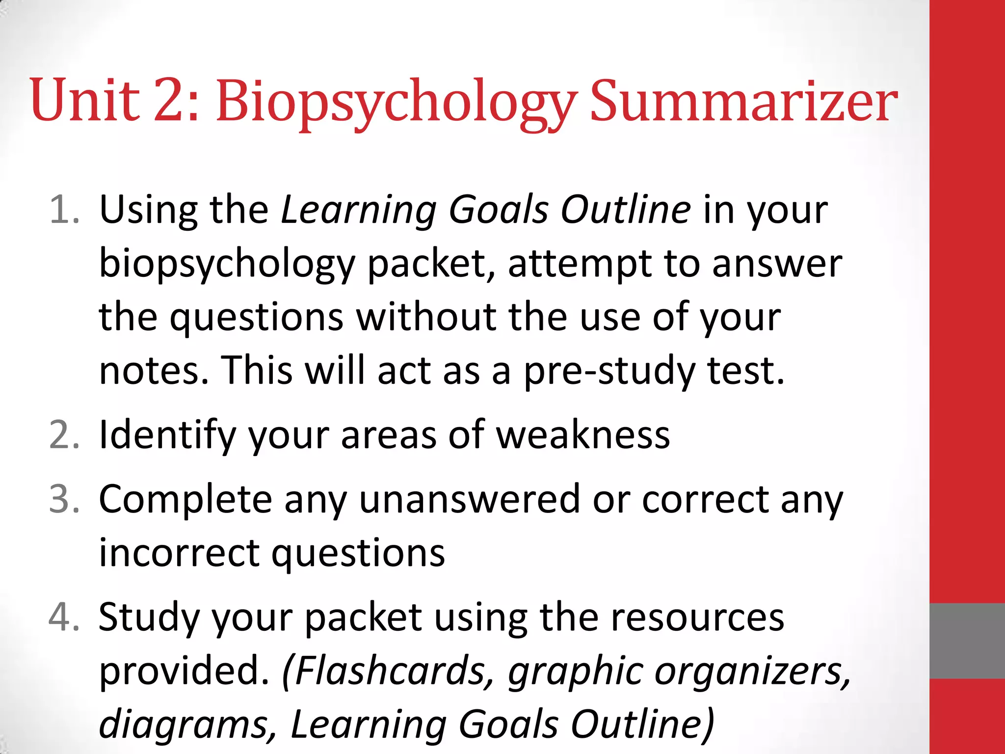 Unit 2: Biopsychology Summarizer
1. Using the Learning Goals Outline in your
biopsychology packet, attempt to answer
the questions without the use of your
notes. This will act as a pre-study test.
2. Identify your areas of weakness
3. Complete any unanswered or correct any
incorrect questions
4. Study your packet using the resources
provided. (Flashcards, graphic organizers,
diagrams, Learning Goals Outline)

 