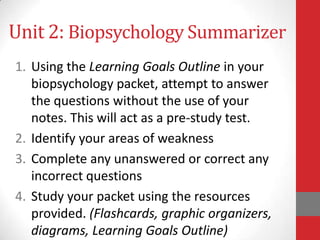 Unit 2: Biopsychology Summarizer
1. Using the Learning Goals Outline in your
biopsychology packet, attempt to answer
the questions without the use of your
notes. This will act as a pre-study test.
2. Identify your areas of weakness
3. Complete any unanswered or correct any
incorrect questions
4. Study your packet using the resources
provided. (Flashcards, graphic organizers,
diagrams, Learning Goals Outline)

 