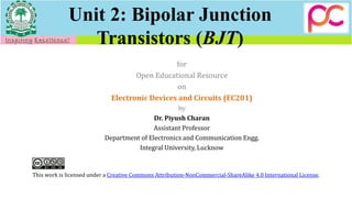 Unit 2: Bipolar Junction
Transistors (BJT)
for
Open Educational Resource
on
Electronic Devices and Circuits (EC201)
by
Dr. Piyush Charan
Assistant Professor
Department of Electronics and Communication Engg.
Integral University, Lucknow
This work is licensed under a Creative Commons Attribution-NonCommercial-ShareAlike 4.0 International License.
 