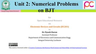 Unit 2: Numerical Problems
on BJT
for
Open Educational Resource
on
Electronic Devices and Circuits (EC201)
by
Dr. Piyush Charan
Assistant Professor
Department of Electronics and Communication Engg.
Integral University, Lucknow
This work is licensed under a Creative Commons Attribution-NonCommercial-ShareAlike 4.0 International License.
 