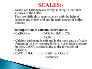 SCALES:-
 Scales are hard deposits firmly sticking to the inner
surfaces of the boiler.
 They are difficult to remove, even with the help of
hammer and chisel, and are the main source of boiler
troubles.
Decomposition of calcium bicarbonate:-
 Ca(HCO3)2 CaCO3 + H2O + CO2
(scale)
 Calcium carbonate is soft and is the main cause of scale
formation in low-pressure boilers. But in high-pressure
boilers, CaCO3 is soluble due to the formation of
Ca(OH)2
 CaCO3 + H2O Ca(OH)2 + CO2
(soluble)
 