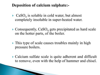 Deposition of calcium sulphate:-
 CaSO4 is soluble in cold water, but almost
completely insoluble in super-heated water.
 Consequently, CaSO4 gets precipitated as hard scale
on the hotter parts, of the boiler.
 This type of scale causes troubles mainly in high
pressure boilers.
 Calcium sulfate scale is quite adherent and difficult
to remove, even with the help of hammer and chisel.
 