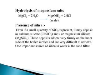 Hydrolysis of magnesium salts
MgCl2 + 2H2O Mg(OH)2 + 2HCl
(scale)
Presence of silica:-
Even if a small quantity of SiO2 is present, it may deposit
as calcium silicate (CaSiO3) and / or magnesium silicate
(MgSiO3). These deposits adhere very firmly on the inner
side of the boiler surface and are very difficult to remove.
One important source of silica in water is the sand filter.
 