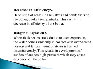 Decrease in Efficiency:-
Deposition of scales in the valves and condensers of
the boiler, choke them partially. This results in
decrease in efficiency of the boiler.
Danger of Explosion :-
When thick scales crack due to uneven expansion,
the water comes suddenly in contact with over-heated
portion and large amount of steam is formed
instantaneously. This results in development of
sudden of sudden high-pressure which may cause
explosion of the boiler.
 