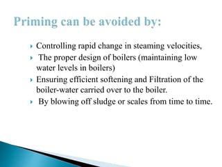  Controlling rapid change in steaming velocities,
 The proper design of boilers (maintaining low
water levels in boilers)
 Ensuring efficient softening and Filtration of the
boiler-water carried over to the boiler.
 By blowing off sludge or scales from time to time.
 